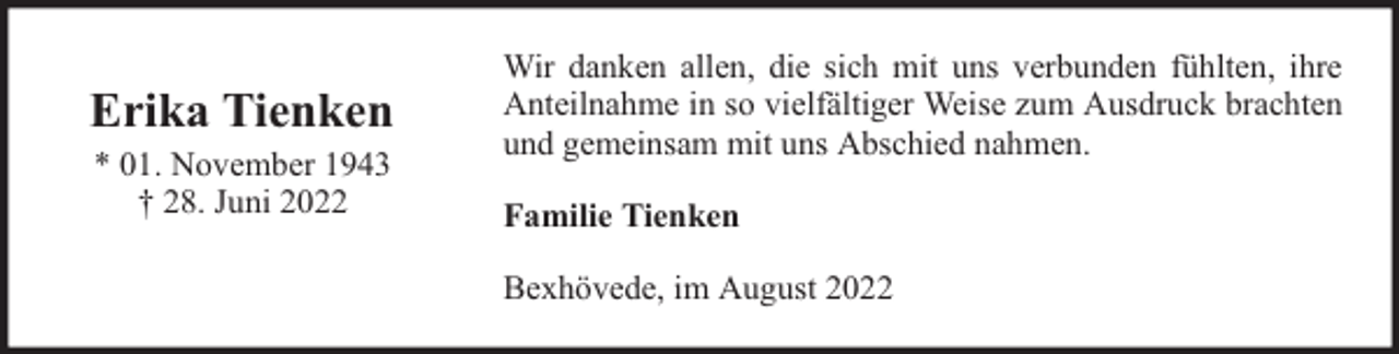 <p>Erika Tienken<br />* 01. November 1943<br />† 28. Juni 2022</p><p>Wir danken allen, die sich mit uns verbunden fühlten, ihre<br />Anteilnahme in so vielfältiger Weise zum Ausdruck brachten<br />und gemeinsam mit uns Abschied nahmen.<br />Familie Tienken<br />Bexhövede, im August 2022</p>