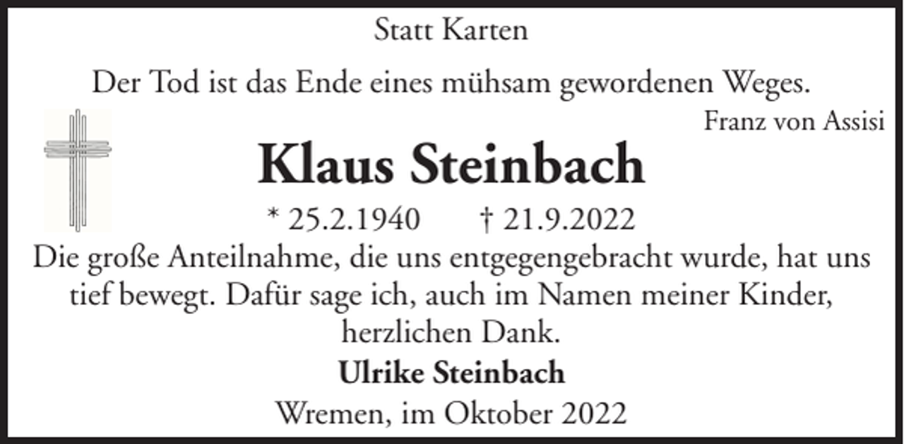 <p>Statt Karten<br />Der Tod ist das Ende eines mühsam gewordenen Weges.</p><p>Klaus Steinbach</p><p>Franz von Assisi</p><p>* 25.2.1940<br />† 21.9.2022<br />Die große Anteilnahme, die uns entgegengebracht wurde, hat uns<br />tief bewegt. Dafür sage ich, auch im Namen meiner Kinder,<br />herzlichen Dank.<br />Ulrike Steinbach<br />Wremen, im Oktober 2022</p>