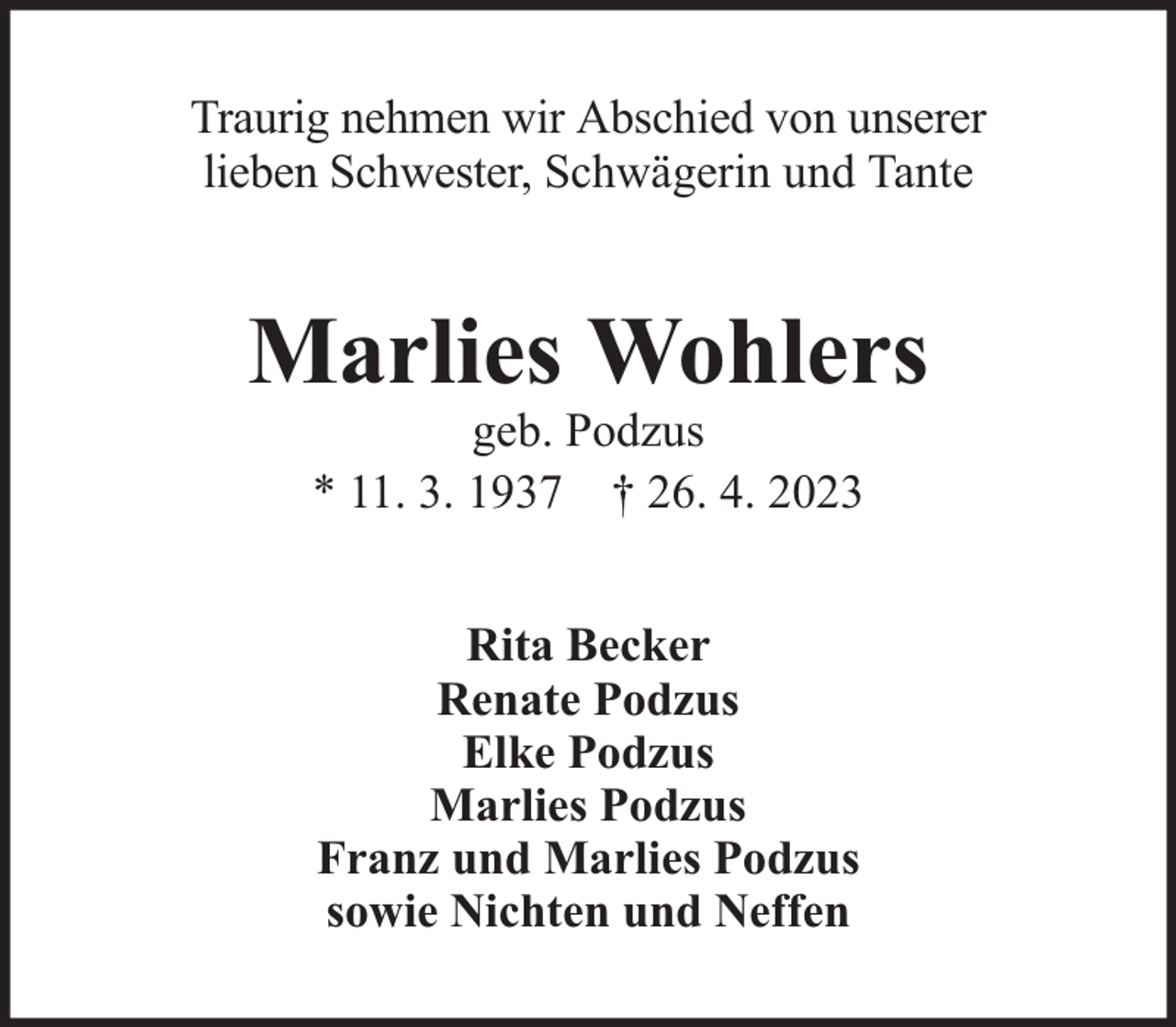 <p>Traurig nehmen wir Abschied von unserer<br />lieben Schwester, Schwägerin und Tante</p><p>Marlies Wohlers<br />geb. Podzus<br />* 11. 3. 1937 † 26. 4. 2023<br />Rita Becker<br />Renate Podzus<br />Elke Podzus<br />Marlies Podzus<br />Franz und Marlies Podzus<br />sowie Nichten und Neffen</p>