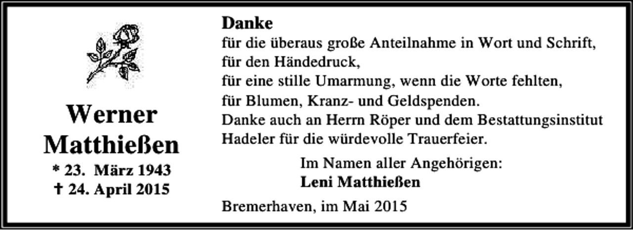 <p>Danke</p><p>Werner<br />Matthießen<br />* 23. März 1943<br />B 24. April 2015</p><p>für die überaus große Anteilnahme in Wort und Schrift,<br />für den Händedruck,<br />für eine stille Umarmung, wenn die Worte fehlten,<br />für Blumen, Kranz- und Geldspenden.<br />Danke auch an Herrn Röper und dem Bestattungsinstitut<br />Hadeler für die würdevolle Trauerfeier.<br />Im Namen aller Angehörigen:<br />Leni Matthießen<br />Bremerhaven, im Mai 2015</p>