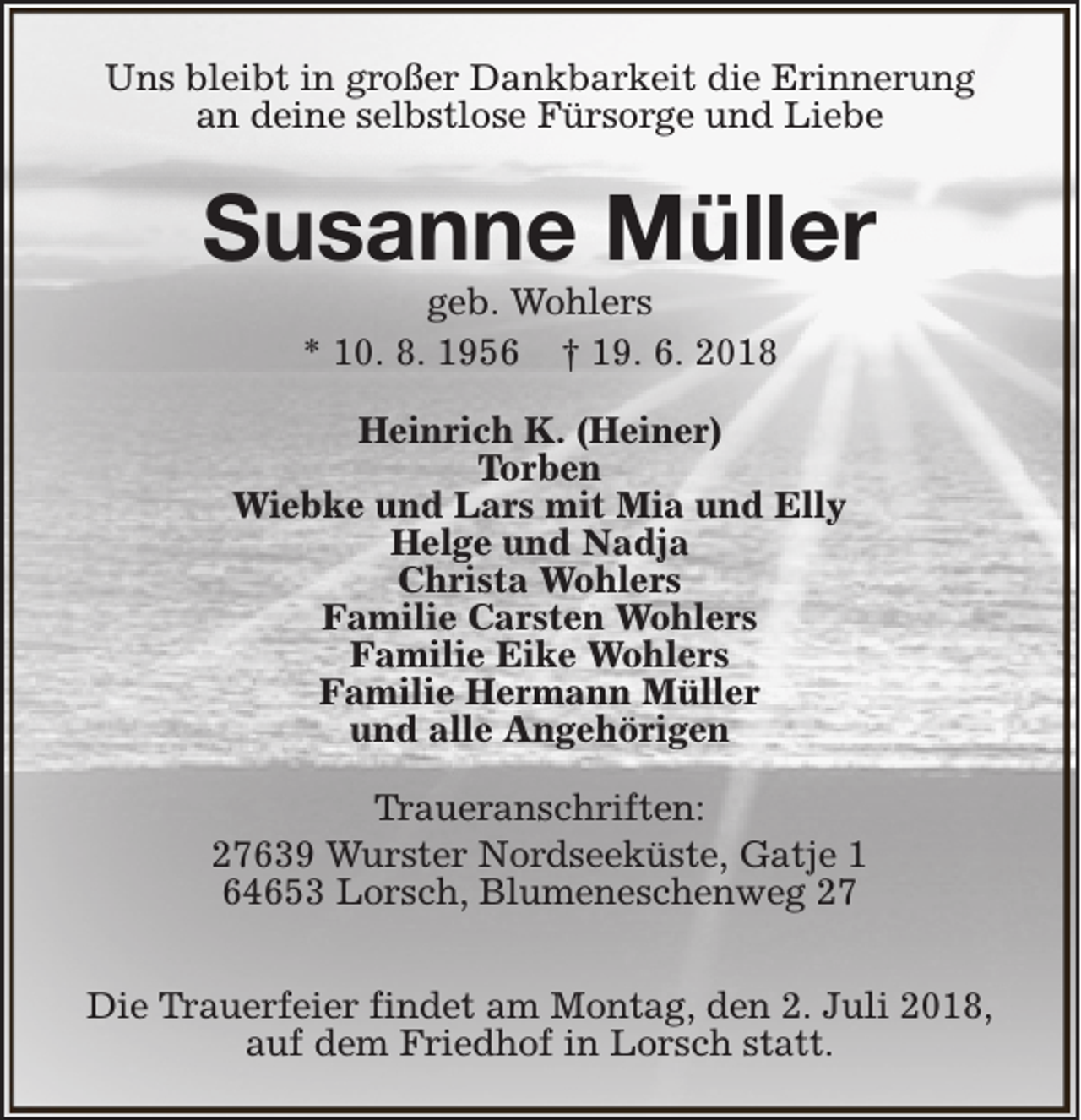<p>Uns bleibt in großer Dankbarkeit die Erinnerung<br />an deine selbstlose Fürsorge und Liebe</p><p>Susanne Müller<br />geb. Wohlers<br />* 10. 8. 1956 † 19. 6. 2018</p><p>Heinrich K. (Heiner)<br />Torben<br />Wiebke und Lars mit Mia und Elly<br />Helge und Nadja<br />Christa Wohlers<br />Familie Carsten Wohlers<br />Familie Eike Wohlers<br />Familie Hermann Müller<br />und alle Angehörigen<br />Traueranschriften:<br />27639 Wurster Nordseeküste, Gatje 1<br />64653 Lorsch, Blumeneschenweg 27<br />Die Trauerfeier findet am Montag, den 2. Juli 2018,<br />auf dem Friedhof in Lorsch statt.</p>