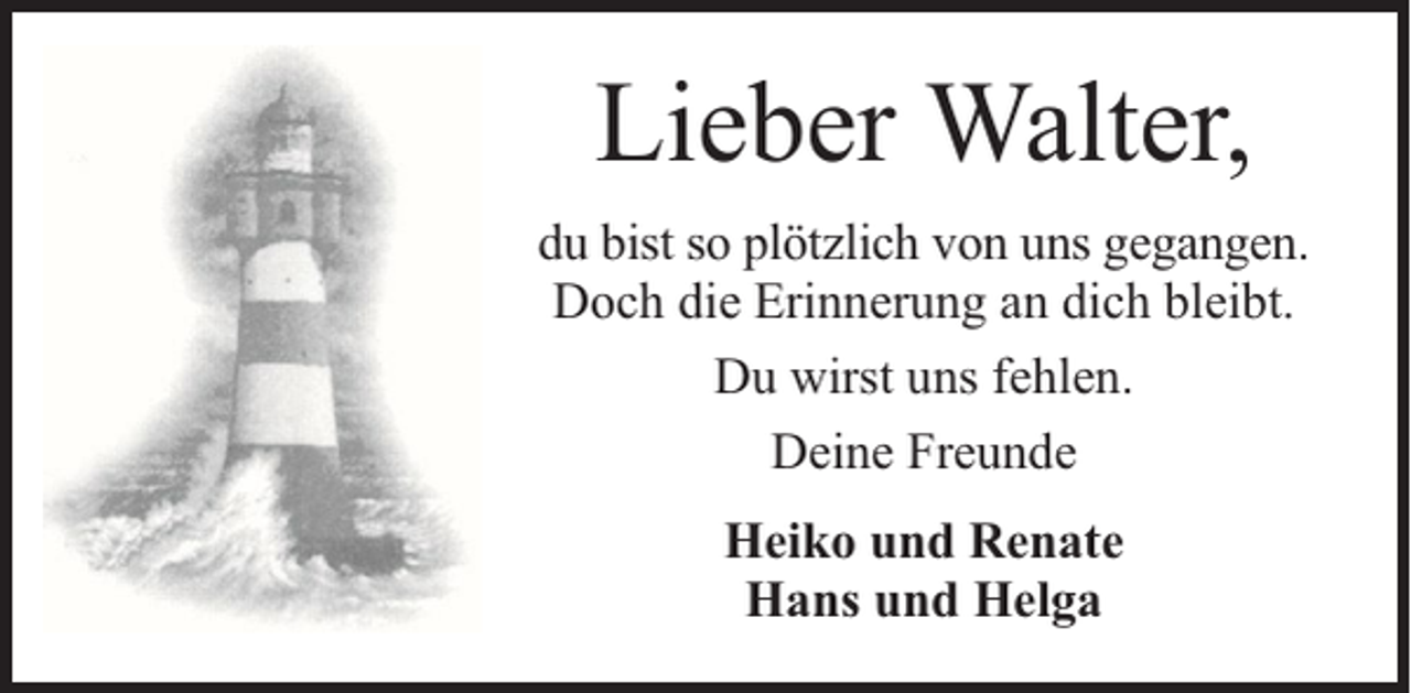 <p>Lieber Walter,<br />du bist so plötzlich von uns gegangen.<br />Doch die Erinnerung an dich bleibt.<br />Du wirst uns fehlen.<br />Deine Freunde<br />Heiko und Renate<br />Hans und Helga</p>
