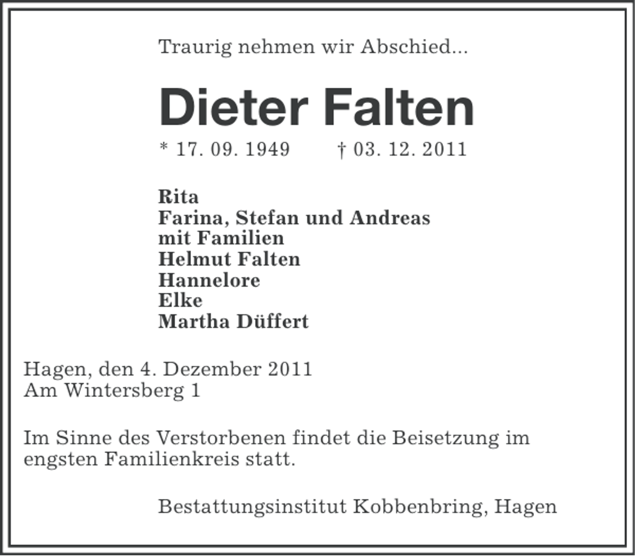 <p>Traurig nehmen wir Abschied...</p><p>Dieter Falten<br />* 17. 09. 1949</p><p>† 03. 12. 2011</p><p>Rita<br />Farina, Stefan und Andreas<br />mit Familien<br />Helmut Falten<br />Hannelore<br />Elke<br />Martha Düffert<br />Hagen, den 4. Dezember 2011<br />Am Wintersberg 1<br />Im Sinne des Verstorbenen findet die Beisetzung im<br />engsten Familienkreis statt.<br />Bestattungsinstitut Kobbenbring, Hagen</p>
