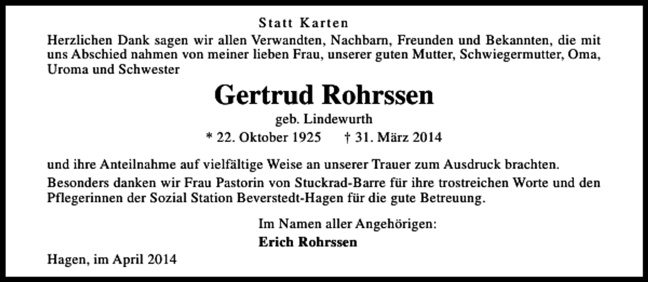 <p>Statt Karten<br />Herzlichen Dank sagen wir allen Verwandten, Nachbarn, Freunden und Bekannten, die mit<br />uns Abschied nahmen von meiner lieben Frau, unserer guten Mutter, Schwiegermutter, Oma,<br />Uroma und Schwester</p><p>Gertrud Rohrssen</p><p>geb. Lindewurth<br />* 22. Oktober 1925<br />† 31. März 2014<br />und ihre Anteilnahme auf vielfältige Weise an unserer Trauer zum Ausdruck brachten.<br />Besonders danken wir Frau Pastorin von Stuckrad-Barre für ihre trostreichen Worte und den<br />Pflegerinnen der Sozial Station Beverstedt-Hagen für die gute Betreuung.</p><p>Hagen, im April 2014</p><p>Im Namen aller Angehörigen:<br />Erich Rohrssen</p>