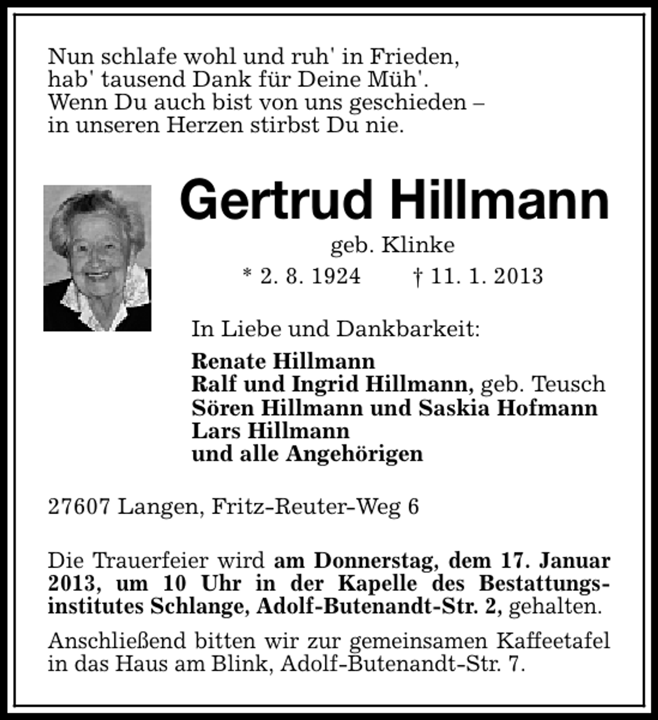 <p>Nun schlafe wohl und ruh' in Frieden,<br />hab' tausend Dank für Deine Müh'.<br />Wenn Du auch bist von uns geschieden –<br />in unseren Herzen stirbst Du nie.</p><p>Gertrud Hillmann<br />geb. Klinke<br />* 2. 8. 1924<br />† 11. 1. 2013</p><p>In Liebe und Dankbarkeit:<br />Renate Hillmann<br />Ralf und Ingrid Hillmann, geb. Teusch<br />Sören Hillmann und Saskia Hofmann<br />Lars Hillmann<br />und alle Angehörigen<br />27607 Langen, Fritz-Reuter-Weg 6<br />Die Trauerfeier wird am Donnerstag, dem 17. Januar<br />2013, um 10 Uhr in der Kapelle des Bestattungsinstitutes Schlange, Adolf-Butenandt-Str. 2, gehalten.<br />Anschließend bitten wir zur gemeinsamen Kaffeetafel<br />in das Haus am Blink, Adolf-Butenandt-Str. 7.</p>