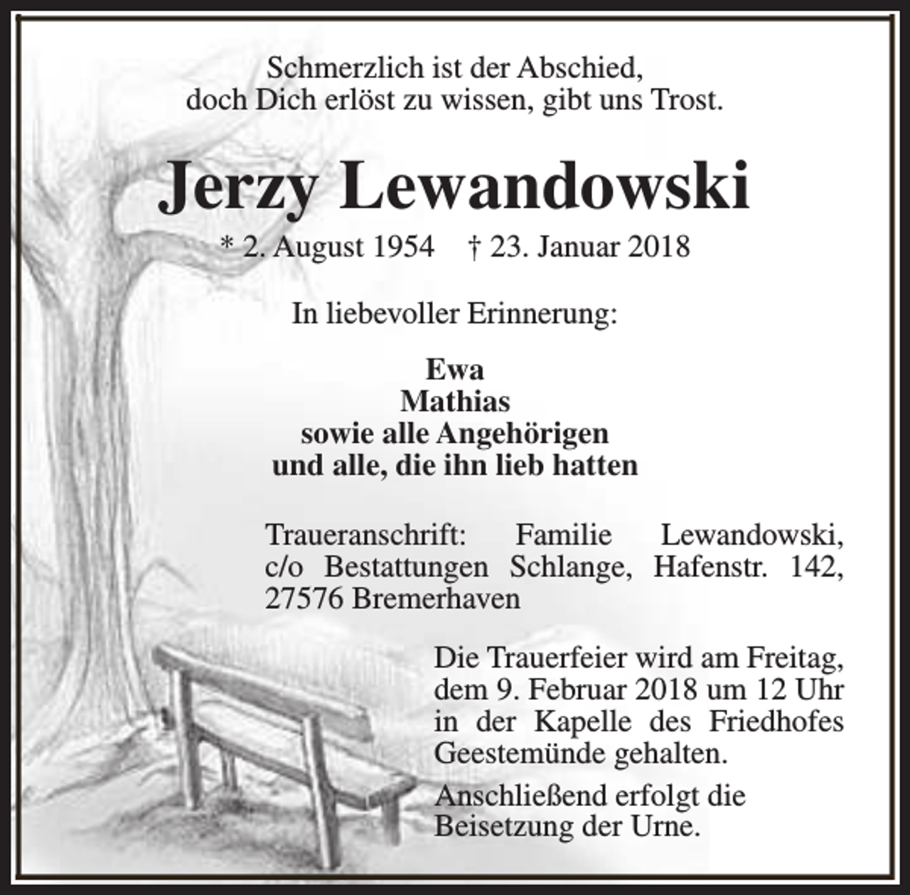 <p>Schmerzlich ist der Abschied,<br />doch Dich erlöst zu wissen, gibt uns Trost.</p><p>Jerzy Lewandowski<br />* 2. August 1954</p><p>† 23. Januar 2018</p><p>In liebevoller Erinnerung:<br />Ewa<br />Mathias<br />sowie alle Angehörigen<br />und alle, die ihn lieb hatten<br />Traueranschrift:<br />Familie<br />Lewandowski,<br />c/o Bestattungen Schlange, Hafenstr. 142,<br />27576 Bremerhaven<br />Die Trauerfeier wird am Freitag,<br />dem 9. Februar 2018 um 12 Uhr<br />in der Kapelle des Friedhofes<br />Geestemünde gehalten.<br />Anschließend erfolgt die<br />Beisetzung der Urne.</p>