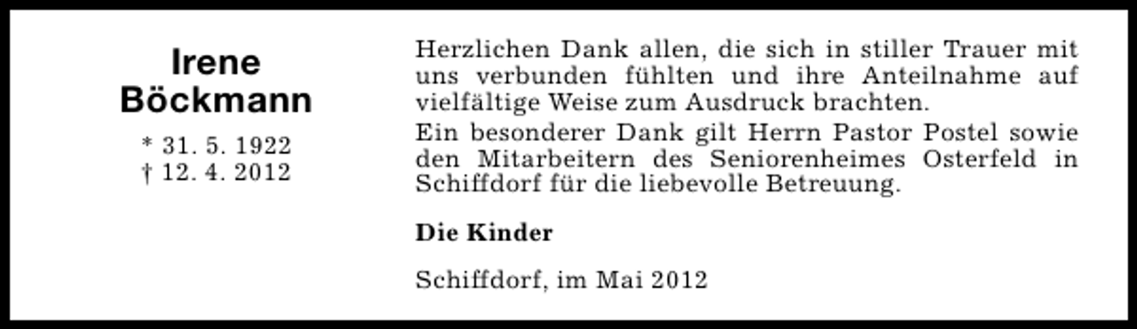 <p>Irene<br />Böckmann<br />* 31. 5. 1922<br />† 12. 4. 2012</p><p>Herzlichen Dank allen, die sich in stiller Trauer mit<br />uns verbunden fühlten und ihre Anteilnahme auf<br />vielfältige Weise zum Ausdruck brachten.<br />Ein besonderer Dank gilt Herrn Pastor Postel sowie<br />den Mitarbeitern des Seniorenheimes Osterfeld in<br />Schiffdorf für die liebevolle Betreuung.<br />Die Kinder<br />Schiffdorf, im Mai 2012</p>
