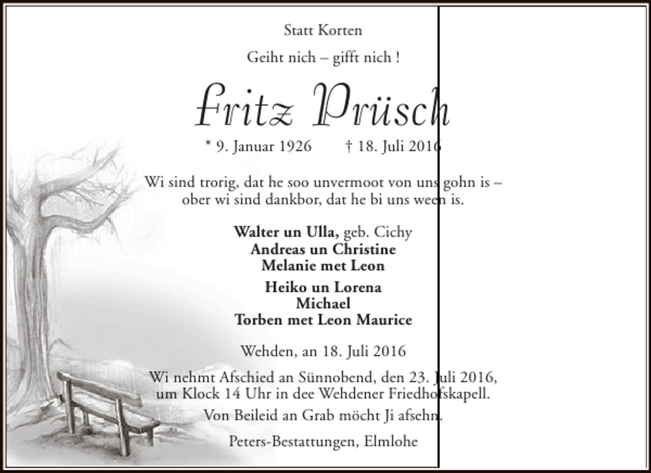 <p>Statt Korten<br />Geiht nich – gifft nich !</p><p>Fritz Prüsch<br />* 9. Januar 1926</p><p>† 18. Juli 2016</p><p>Wi sind trorig, dat he soo unvermoot von uns gohn is –<br />ober wi sind dankbor, dat he bi uns ween is.<br />Walter un Ulla, geb. Cichy<br />Andreas un Christine<br />Melanie met Leon<br />Heiko un Lorena<br />Michael<br />Torben met Leon Maurice<br />Wehden, an 18. Juli 2016<br />Wi nehmt Afschied an Sünnobend, den 23. Juli 2016,<br />um Klock 14 Uhr in dee Wehdener Friedhofskapell.<br />Von Beileid an Grab möcht Ji afsehn.<br />Peters-Bestattungen, Elmlohe</p>