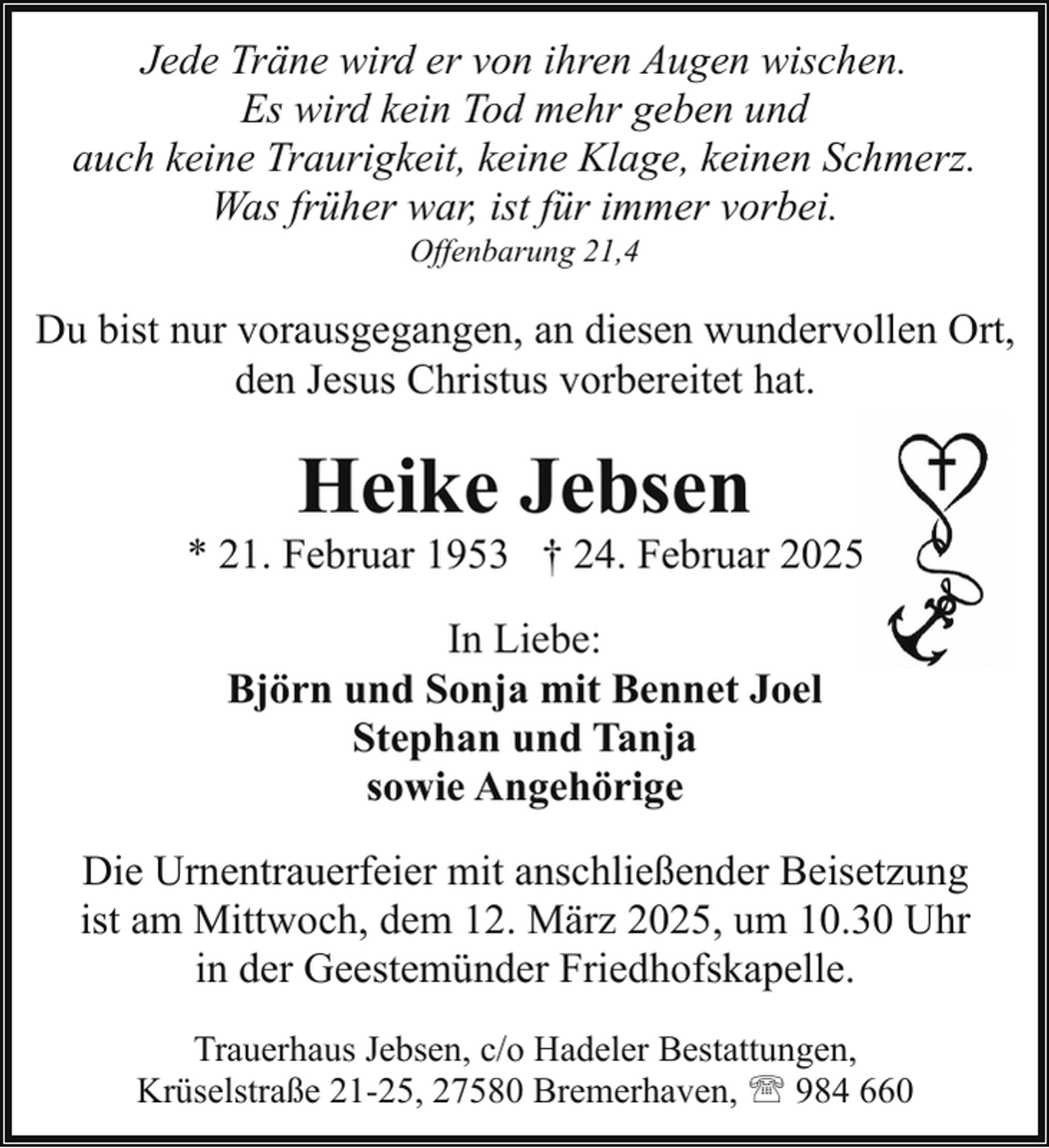 <p>Jede Träne wird er von ihren Augen wischen.<br />Es wird kein Tod mehr geben und<br />auch keine Traurigkeit, keine Klage, keinen Schmerz.<br />Was früher war, ist für immer vorbei.<br />Offenbarung 21,4</p><p>Du bist nur vorausgegangen, an diesen wundervollen Ort,<br />den Jesus Christus vorbereitet hat.</p><p>Heike Jebsen</p><p>* 21. Februar 1953 † 24. Februar 2025<br />In Liebe:<br />Björn und Sonja mit Bennet Joel<br />Stephan und Tanja<br />sowie Angehörige<br />Die Urnentrauerfeier mit anschließender Beisetzung<br />ist am Mittwoch, dem 12. März 2025, um 10.30 Uhr<br />in der Geestemünder Friedhofskapelle.<br />Trauerhaus Jebsen, c/o Hadeler Bestattungen,<br />Krüselstraße 21-25, 27580 Bremerhaven, ' 984 660</p>