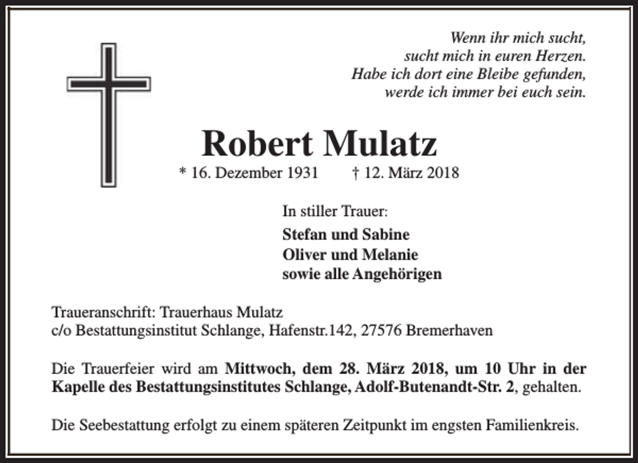 <p>Wenn ihr mich sucht,<br />sucht mich in euren Herzen.<br />Habe ich dort eine Bleibe gefunden,<br />werde ich immer bei euch sein.</p><p>Robert Mulatz</p><p>* 16. Dezember 1931</p><p>† 12. März 2018</p><p>In stiller Trauer:<br />Stefan und Sabine<br />Oliver und Melanie<br />sowie alle Angehörigen<br />Traueranschrift: Trauerhaus Mulatz<br />c/o Bestattungsinstitut Schlange, Hafenstr.142, 27576 Bremerhaven<br />Die Trauerfeier wird am Mittwoch, dem 28. März 2018, um 10 Uhr in der<br />Kapelle des Bestattungsinstitutes Schlange, Adolf-Butenandt-Str. 2, gehalten.<br />Die Seebestattung erfolgt zu einem späteren Zeitpunkt im engsten Familienkreis.</p>