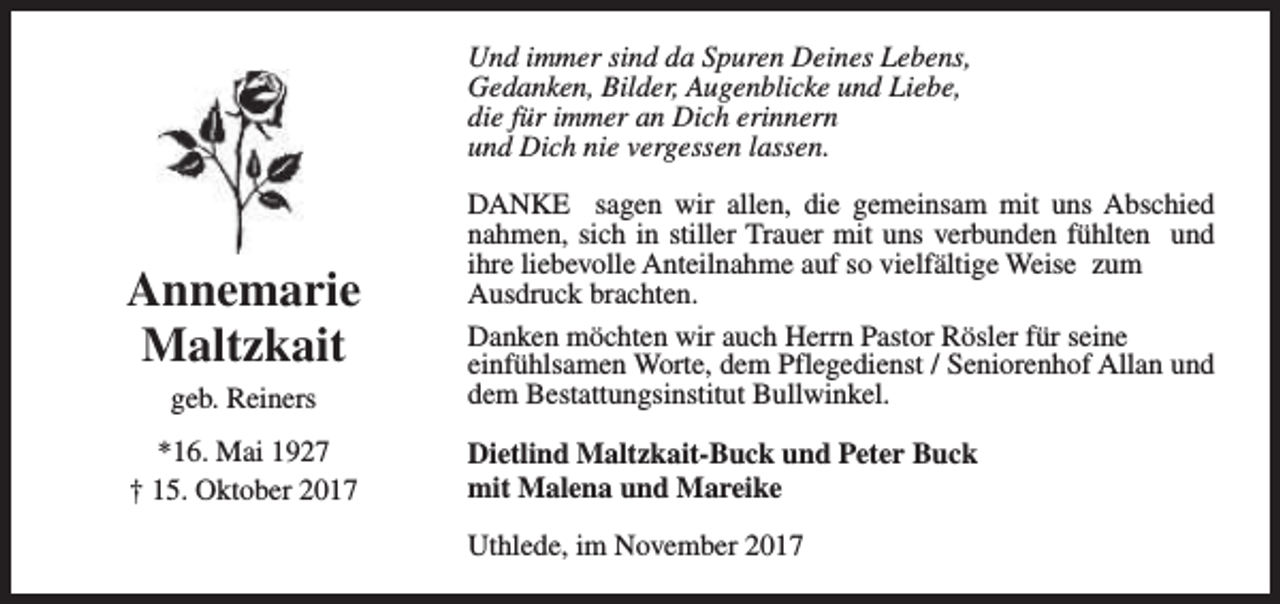 <p>Und immer sind da Spuren Deines Lebens,<br />Gedanken, Bilder, Augenblicke und Liebe,<br />die für immer an Dich erinnern<br />und Dich nie vergessen lassen.</p><p>Annemarie<br />Maltzkait<br />geb. Reiners<br />*16. Mai 1927<br />† 15. Oktober 2017</p><p>DANKE sagen wir allen, die gemeinsam mit uns Abschied<br />nahmen, sich in stiller Trauer mit uns verbunden fühlten und<br />ihre liebevolle Anteilnahme auf so vielfältige Weise zum<br />Ausdruck brachten.<br />Danken möchten wir auch Herrn Pastor Rösler für seine<br />einfühlsamen Worte, dem Pflegedienst / Seniorenhof Allan und<br />dem Bestattungsinstitut Bullwinkel.<br />Dietlind Maltzkait-Buck und Peter Buck<br />mit Malena und Mareike<br />Uthlede, im November 2017</p>