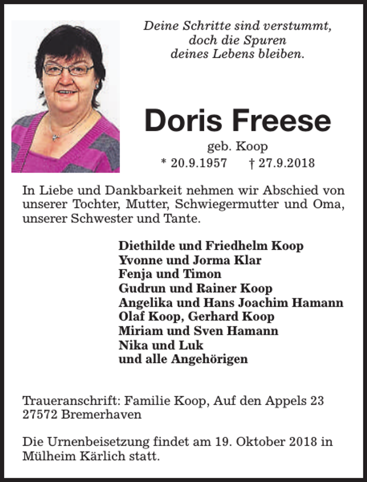 <p>Deine Schritte sind verstummt,<br />doch die Spuren<br />deines Lebens bleiben.</p><p>Doris Freese<br />geb. Koop<br />* 20.9.1957<br />† 27.9.2018</p><p>In Liebe und Dankbarkeit nehmen wir Abschied von<br />unserer Tochter, Mutter, Schwiegermutter und Oma,<br />unserer Schwester und Tante.<br />Diethilde und Friedhelm Koop<br />Yvonne und Jorma Klar<br />Fenja und Timon<br />Gudrun und Rainer Koop<br />Angelika und Hans Joachim Hamann<br />Olaf Koop, Gerhard Koop<br />Miriam und Sven Hamann<br />Nika und Luk<br />und alle Angehörigen<br />Traueranschrift: Familie Koop, Auf den Appels 23<br />27572 Bremerhaven<br />Die Urnenbeisetzung findet am 19. Oktober 2018 in<br />Mülheim Kärlich statt.</p>