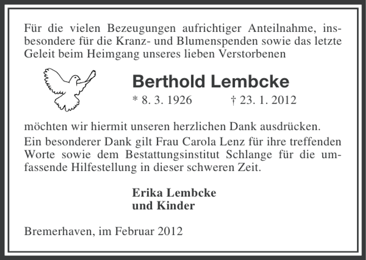<p>Für die vielen Bezeugungen aufrichtiger Anteilnahme, insbesondere für die Kranz- und Blumenspenden sowie das letzte<br />Geleit beim Heimgang unseres lieben Verstorbenen</p><p>Berthold Lembcke<br />* 8. 3. 1926</p><p>† 23. 1. 2012</p><p>möchten wir hiermit unseren herzlichen Dank ausdrücken.<br />Ein besonderer Dank gilt Frau Carola Lenz für ihre treffenden<br />Worte sowie dem Bestattungsinstitut Schlange für die umfassende Hilfestellung in dieser schweren Zeit.<br />Erika Lembcke<br />und Kinder<br />Bremerhaven, im Februar 2012</p>