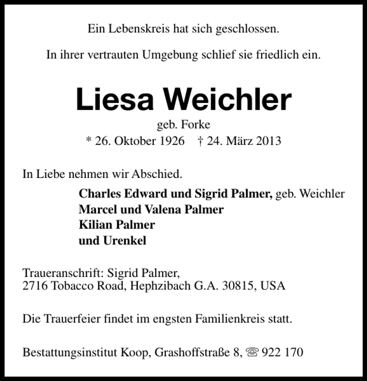 <p>Ein Lebenskreis hat sich geschlossen.<br />In ihrer vertrauten Umgebung schlief sie friedlich ein.</p><p>Liesa Weichler<br />geb. Forke<br />* 26. Oktober 1926 † 24. März 2013</p><p>In Liebe nehmen wir Abschied.<br />Charles Edward und Sigrid Palmer, geb. Weichler<br />Marcel und Valena Palmer<br />Kilian Palmer<br />und Urenkel<br />Traueranschrift: Sigrid Palmer,<br />2716 Tobacco Road, Hephzibach G.A. 30815, USA<br />Die Trauerfeier findet im engsten Familienkreis statt.<br />Bestattungsinstitut Koop, Grashoffstraße 8, s 922 170</p>