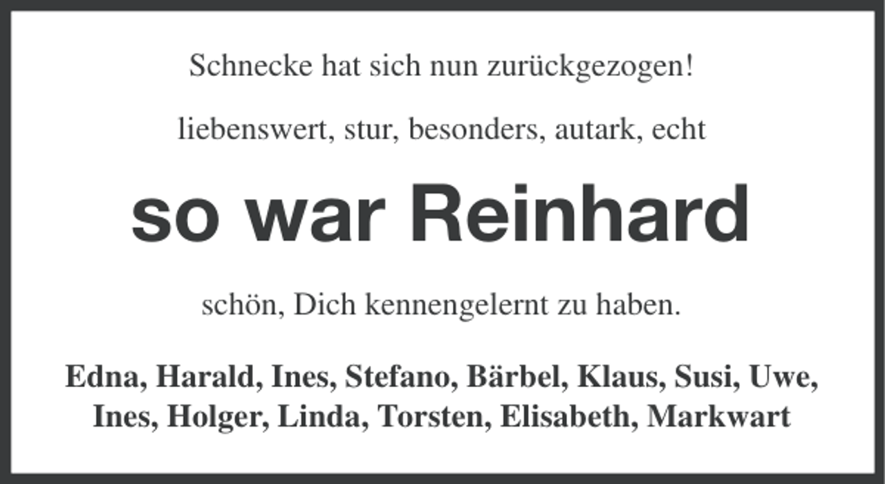 <p>Schnecke hat sich nun zurückgezogen!<br />liebenswert, stur, besonders, autark, echt</p><p>so war Reinhard<br />schön, Dich kennengelernt zu haben.<br />Edna, Harald, Ines, Stefano, Bärbel, Klaus, Susi, Uwe,<br />Ines, Holger, Linda, Torsten, Elisabeth, Markwart</p>