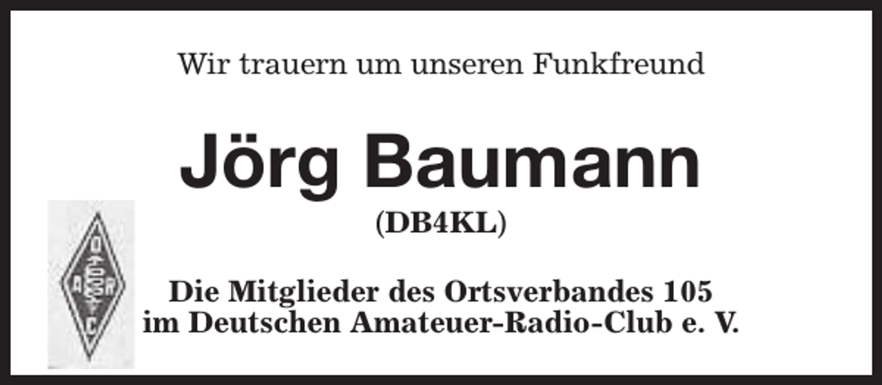 <p>Wir trauern um unseren Funkfreund</p><p>Jörg Baumann<br />(DB4KL)</p><p>Die Mitglieder des Ortsverbandes 105<br />im Deutschen Amateuer-Radio-Club e. V.</p>