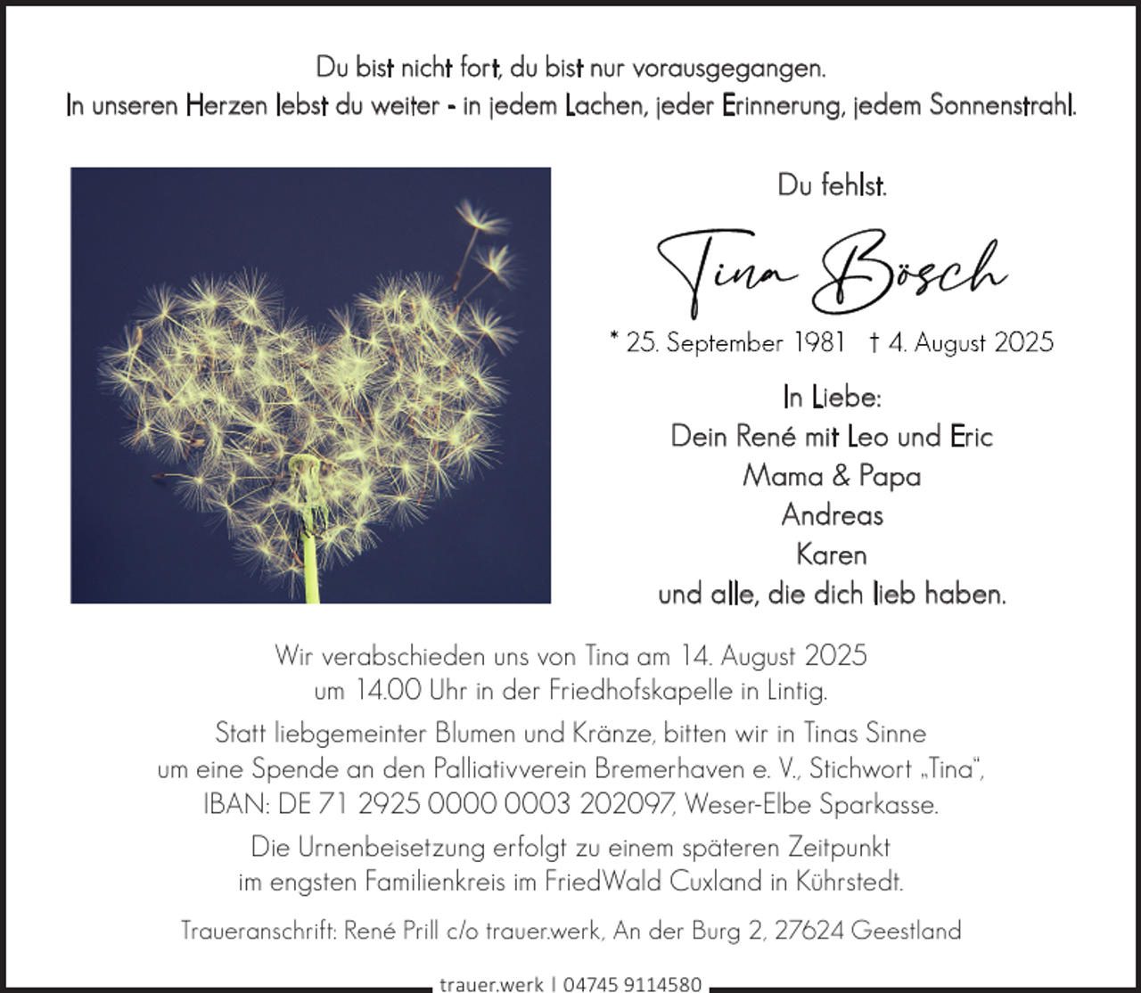 <p>Du bist nicht fort, du bist nur vorausgegangen.<br />In unseren Herzen lebst du weiter - in jedem Lachen, jeder Erinnerung, jedem Sonnenstrahl.</p>
<p>Du fehlst.</p>
<p>In Liebe:<br />Dein René mit Leo und Eric<br />Mama &amp; Papa<br />Andreas<br />Karen<br />und alle, die dich lieb haben.<br />Wir verabschieden uns von Tina am 14. August 2025<br />um 14.00 Uhr in der Friedhofskapelle in Lintig.<br />Statt liebgemeinter Blumen und Kränze, bitten wir in Tinas Sinne<br />um eine Spende an den Palliativverein Bremerhaven e. V., Stichwort „Tina“,<br />IBAN: DE 71 2925 03 202097, Weser-Elbe Sparkasse.<br />Die Urnenbeisetzung erfolgt zu einem späteren Zeitpunkt<br />im engsten Familienkreis im FriedWald Cuxland in Kührstedt.<br />Traueranschrift: René Prill c/o trauer.werk, An der Burg 2, 27624 Geestland<br />trauer.werk | 04745 9114580</p>