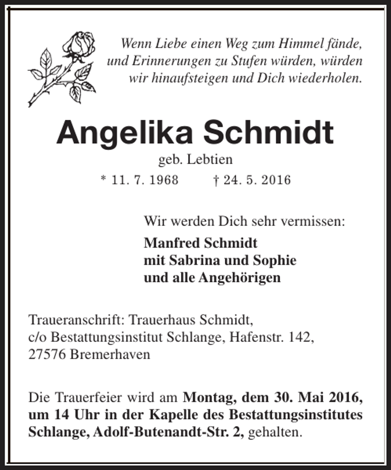 <p>Wenn Liebe einen Weg zum Himmel fände,<br />und Erinnerungen zu Stufen würden, würden<br />wir hinaufsteigen und Dich wiederholen.</p><p>Angelika Schmidt<br />geb. Lebtien</p><p>* 11. 7. 1968</p><p>† 24. 5. 2016</p><p>Wir werden Dich sehr vermissen:<br />Manfred Schmidt<br />mit Sabrina und Sophie<br />und alle Angehörigen<br />Traueranschrift: Trauerhaus Schmidt,<br />c/o Bestattungsinstitut Schlange, Hafenstr. 142,<br />27576 Bremerhaven<br />Die Trauerfeier wird am Montag, dem 30. Mai 2016,<br />um 14 Uhr in der Kapelle des Bestattungsinstitutes<br />Schlange, Adolf-Butenandt-Str. 2, gehalten.</p>