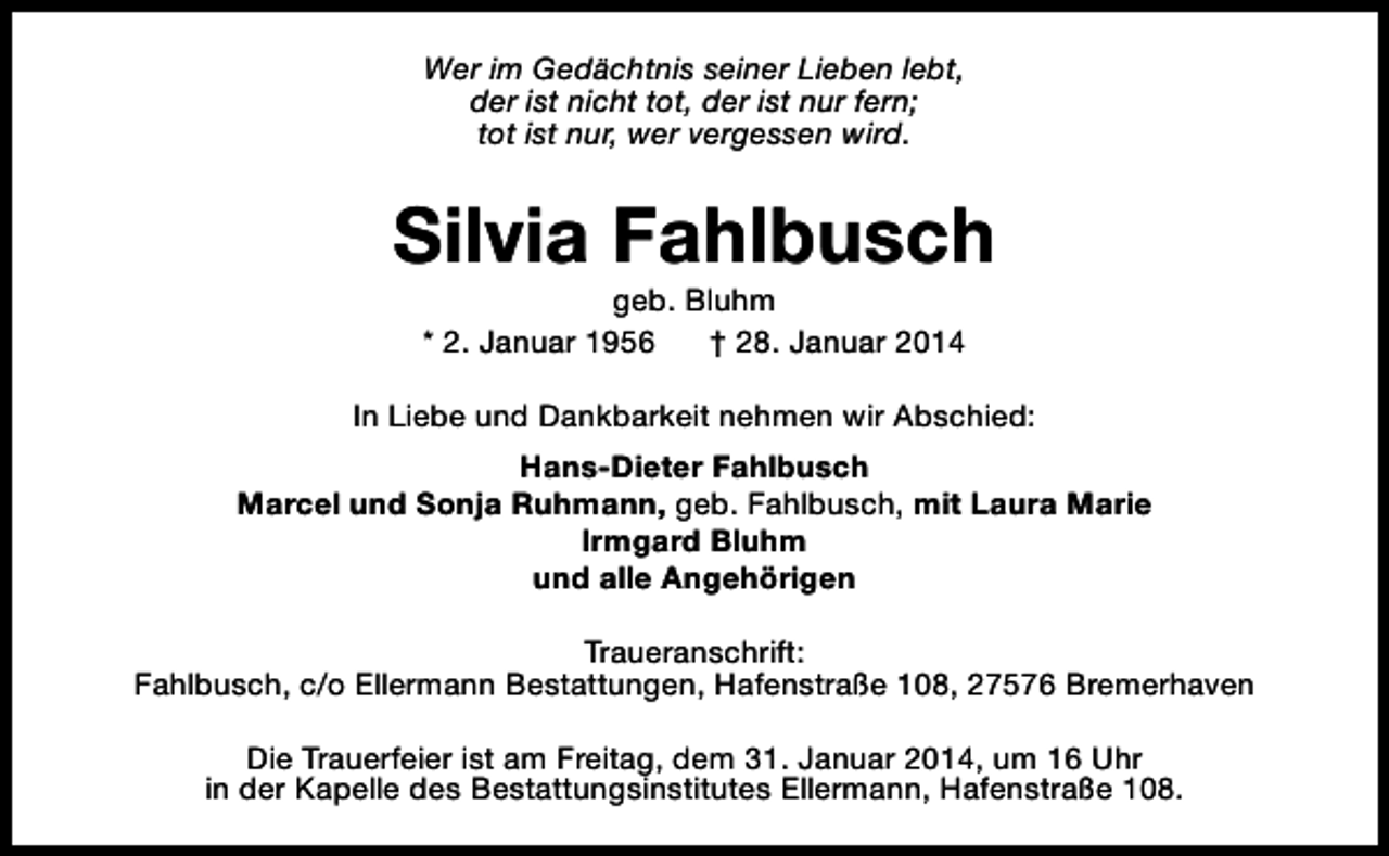 <p>Wer im Gedächtnis seiner Lieben lebt,<br />der ist nicht tot, der ist nur fern;<br />tot ist nur, wer vergessen wird.</p><p>Silvia Fahlbusch<br />geb. Bluhm<br />* 2. Januar 1956<br />† 28. Januar 2014</p><p>In Liebe und Dankbarkeit nehmen wir Abschied:<br />Hans-Dieter Fahlbusch<br />Marcel und Sonja Ruhmann, geb. Fahlbusch, mit Laura Marie<br />Irmgard Bluhm<br />und alle Angehörigen<br />Traueranschrift:<br />Fahlbusch, c/o Ellermann Bestattungen, Hafenstraße 108, 27576 Bremerhaven<br />Die Trauerfeier ist am Freitag, dem 31. Januar 2014, um 16 Uhr<br />in der Kapelle des Bestattungsinstitutes Ellermann, Hafenstraße 108.</p>