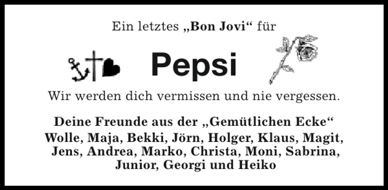 <p>Ein letztes „Bon Jovi“ für</p><p>Pepsi<br />Wir werden dich vermissen und nie vergessen.<br />Deine Freunde aus der „Gemütlichen Ecke“<br />Wolle, Maja, Bekki, Jörn, Holger, Klaus, Magit,<br />Jens, Andrea, Marko, Christa, Moni, Sabrina,<br />Junior, Georgi und Heiko</p>
