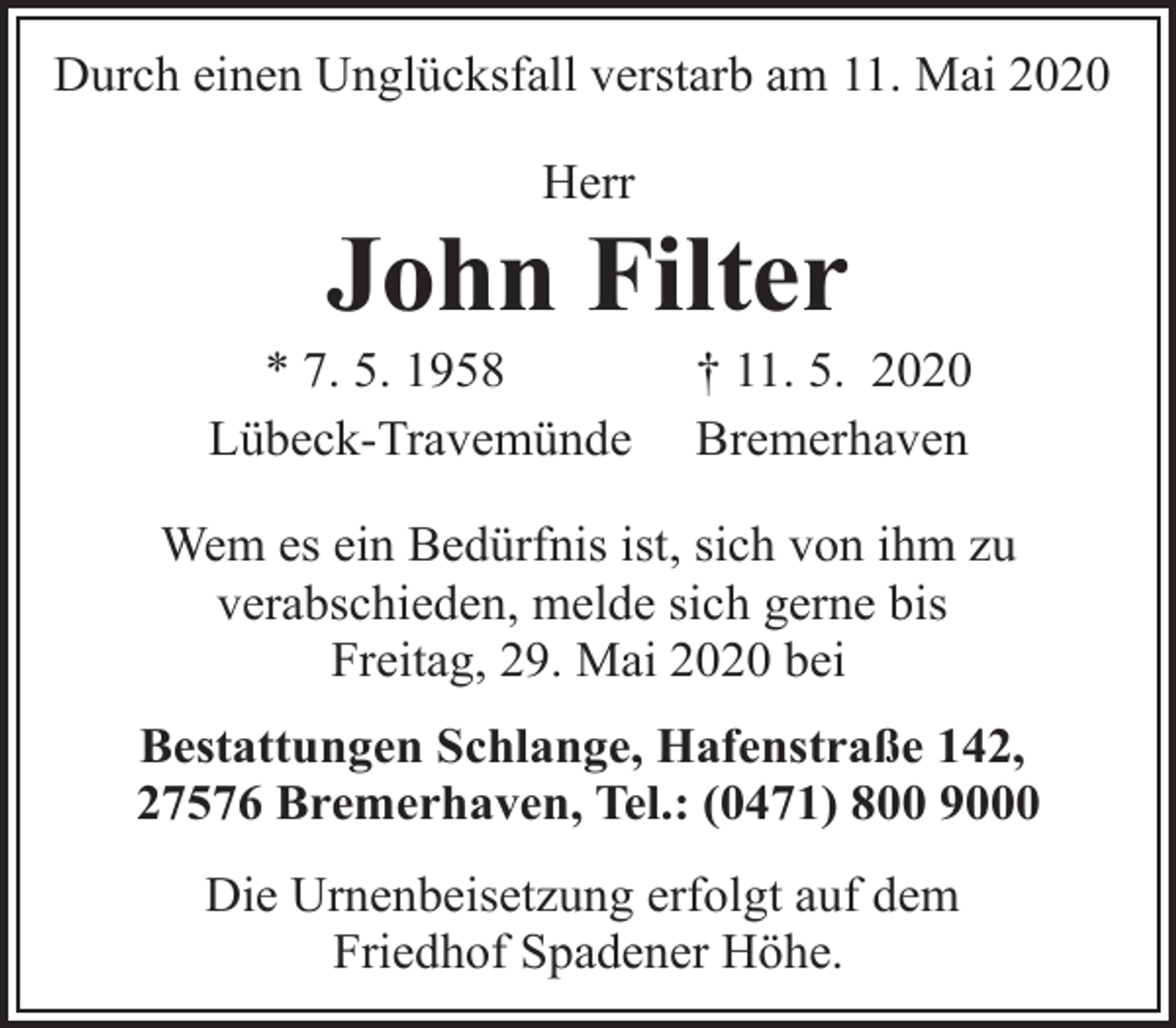 <p>Durch einen Unglücksfall verstarb am 11. Mai 2020<br />Herr</p><p>John Filter</p><p>* 7. 5. 1958<br />Lübeck-Travemünde</p><p>† 11. 5. 2020<br />Bremerhaven</p><p>Wem es ein Bedürfnis ist, sich von ihm zu<br />verabschieden, melde sich gerne bis<br />Freitag, 29. Mai 2020 bei<br />Bestattungen Schlange, Hafenstraße 142,<br />27576 Bremerhaven, Tel.: (0471) 800 9000<br />Die Urnenbeisetzung erfolgt auf dem<br />Friedhof Spadener Höhe.</p>