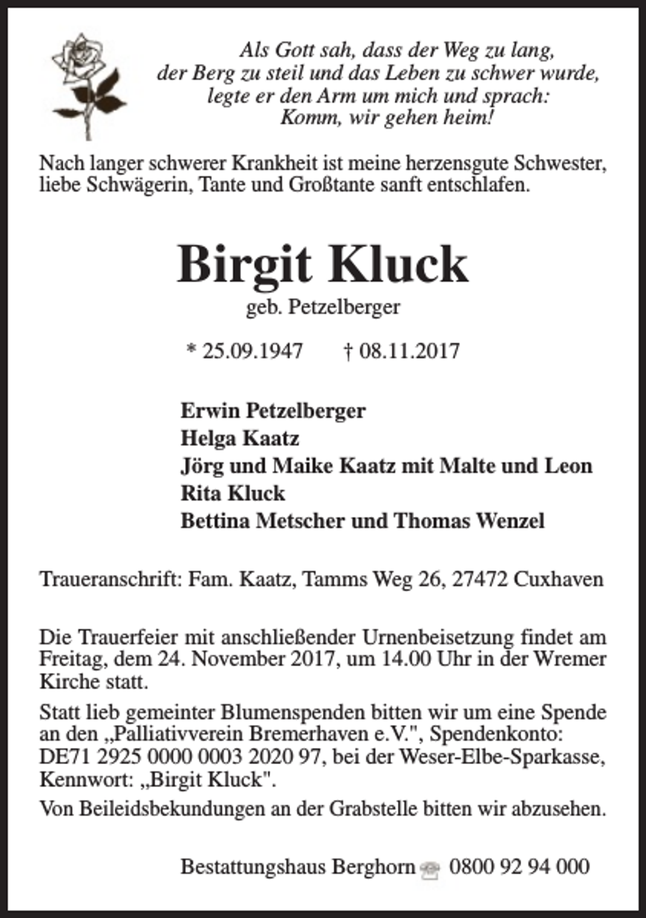 <p>Als Gott sah, dass der Weg zu lang,<br />der Berg zu steil und das Leben zu schwer wurde,<br />legte er den Arm um mich und sprach:<br />Komm, wir gehen heim!<br />Nach langer schwerer Krankheit ist meine herzensgute Schwester,<br />liebe Schwägerin, Tante und Großtante sanft entschlafen.</p><p>Birgit Kluck<br />geb. Petzelberger</p><p>* 25.09.1947</p><p>† 08.11.2017</p><p>Erwin Petzelberger<br />Helga Kaatz<br />Jörg und Maike Kaatz mit Malte und Leon<br />Rita Kluck<br />Bettina Metscher und Thomas Wenzel<br />Traueranschrift: Fam. Kaatz, Tamms Weg 26, 27472 Cuxhaven<br />Die Trauerfeier mit anschließender Urnenbeisetzung findet am<br />Freitag, dem 24. November 2017, um 14.00 Uhr in der Wremer<br />Kirche statt.<br />Statt lieb gemeinter Blumenspenden bitten wir um eine Spende<br />an den „Palliativverein Bremerhaven e.V.", Spendenkonto:<br />DE71 2925 03 2020 97, bei der Weser-Elbe-Sparkasse,<br />Kennwort: „Birgit Kluck".<br />Von Beileidsbekundungen an der Grabstelle bitten wir abzusehen.<br />Bestattungshaus Berghorn</p><p>0800 92 94 000</p>