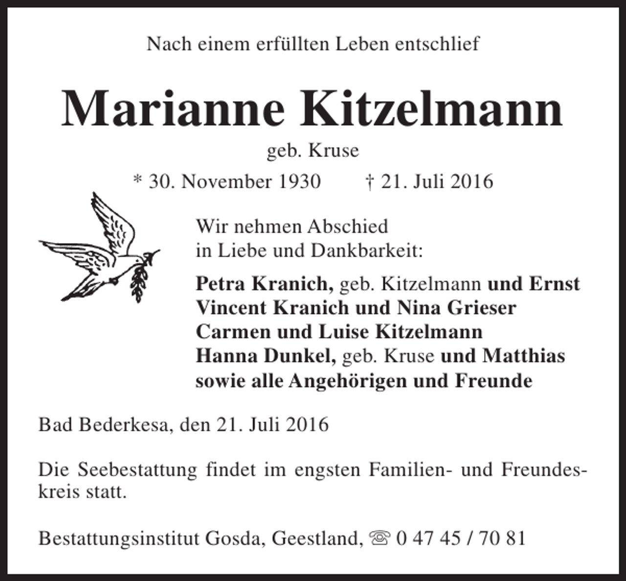 <p>Nach einem erfüllten Leben entschlief</p><p>Marianne Kitzelmann<br />geb. Kruse<br />* 30. November 1930<br />† 21. Juli 2016<br />Wir nehmen Abschied<br />in Liebe und Dankbarkeit:<br />Petra Kranich, geb. Kitzelmann und Ernst<br />Vincent Kranich und Nina Grieser<br />Carmen und Luise Kitzelmann<br />Hanna Dunkel, geb. Kruse und Matthias<br />sowie alle Angehörigen und Freunde<br />Bad Bederkesa, den 21. Juli 2016<br />Die Seebestattung findet im engsten Familien- und Freundeskreis statt.<br />Bestattungsinstitut Gosda, Geestland, s 0 47 45 / 70 81</p>
