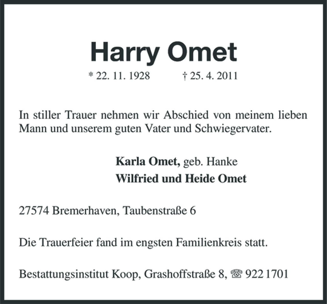 <p>Harry Omet<br />* 22. 11. 1928 † 25. 4. 2011</p><p>In stiller Trauer nehmen wir Abschied von meinem lieben Mann und unserem guten Vater und Schwiegervater. Karla Omet, geb. Hanke Wilfried und Heide Omet 27574 Bremerhaven, Taubenstraße 6 Die Trauerfeier fand im engsten Familienkreis statt. Bestattungsinstitut Koop, Grashoffstraße 8, 922 1701</p>