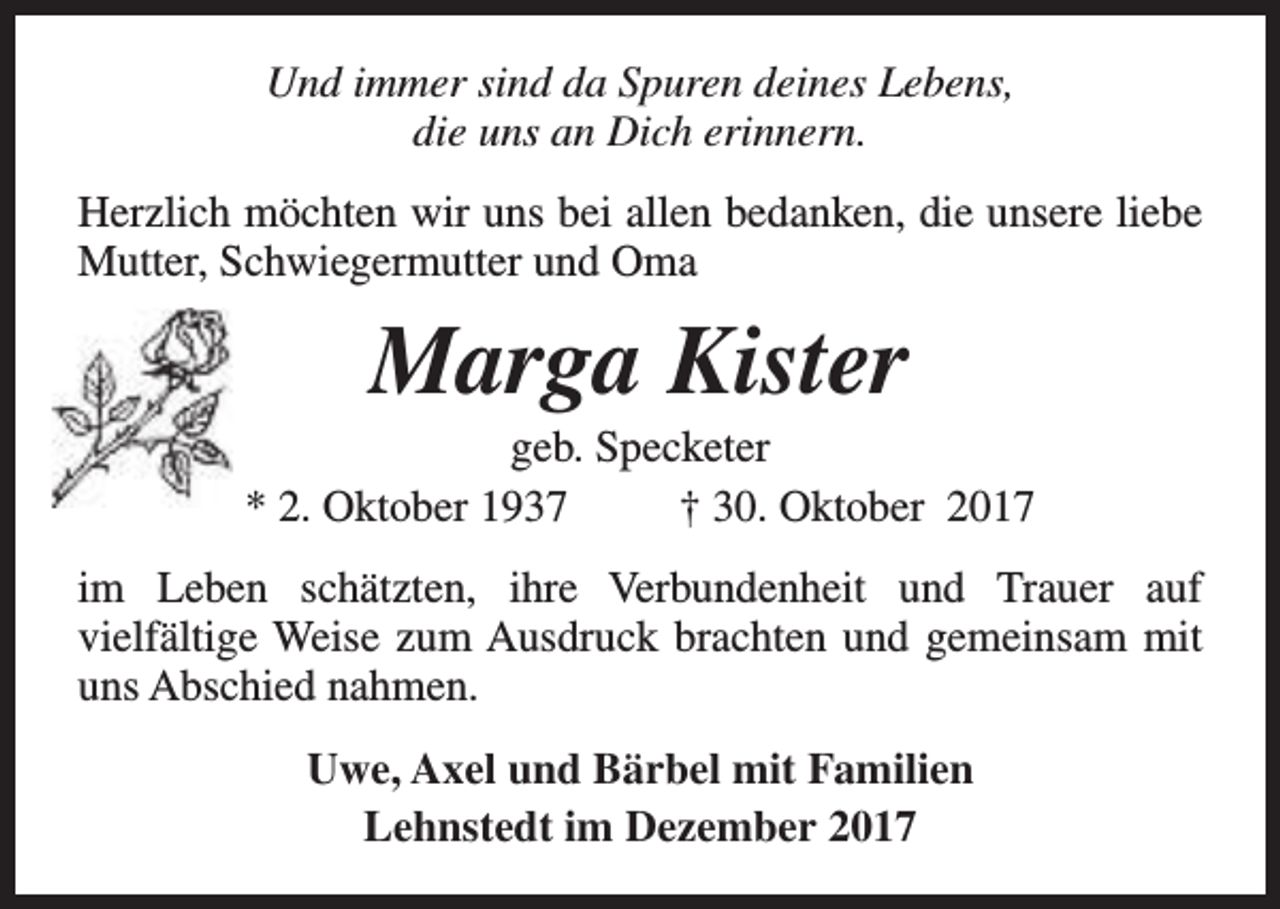 <p>Und immer sind da Spuren deines Lebens,<br />die uns an Dich erinnern.<br />Herzlich möchten wir uns bei allen bedanken, die unsere liebe<br />Mutter, Schwiegermutter und Oma</p><p>Marga Kister</p><p>geb. Specketer<br />* 2. Oktober 1937<br />† 30. Oktober 2017<br />im Leben schätzten, ihre Verbundenheit und Trauer auf<br />vielfältige Weise zum Ausdruck brachten und gemeinsam mit<br />uns Abschied nahmen.<br />Uwe, Axel und Bärbel mit Familien<br />Lehnstedt im Dezember 2017</p>