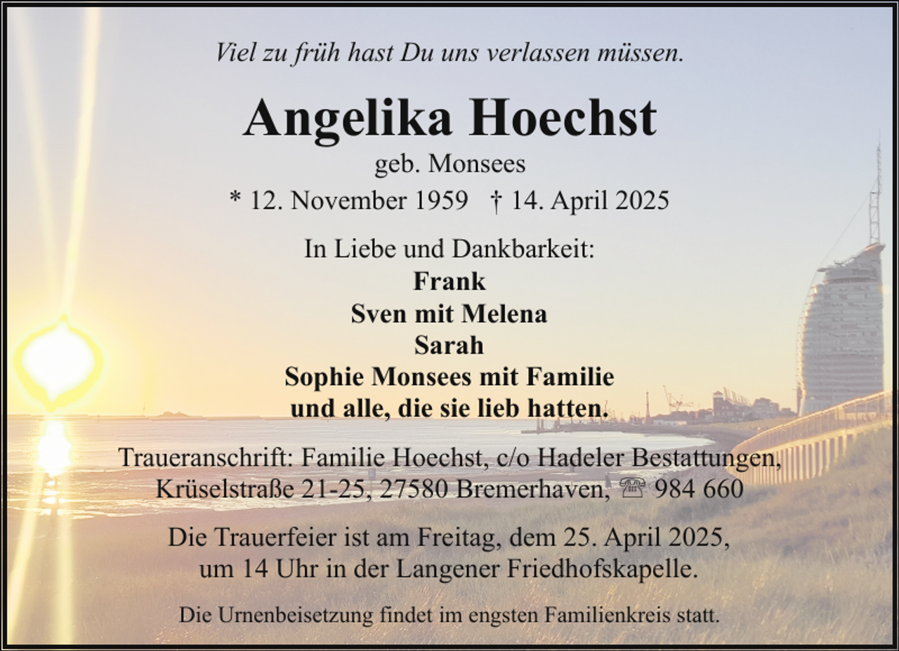 <p>Viel zu früh hast Du uns verlassen müssen.</p><p>Angelika Hoechst</p><p>geb. Monsees<br />* 12. November 1959 † 14. April 2025<br />In Liebe und Dankbarkeit:<br />Frank<br />Sven mit Melena<br />Sarah<br />Sophie Monsees mit Familie<br />und alle, die sie lieb hatten.<br />Traueranschrift: Familie Hoechst, c/o Hadeler Bestattungen,<br />Krüselstraße 21-25, 27580 Bremerhaven, ' 984 660<br />Die Trauerfeier ist am Freitag, dem 25. April 2025,<br />um 14 Uhr in der Langener Friedhofskapelle.<br />Die Urnenbeisetzung findet im engsten Familienkreis statt.</p>