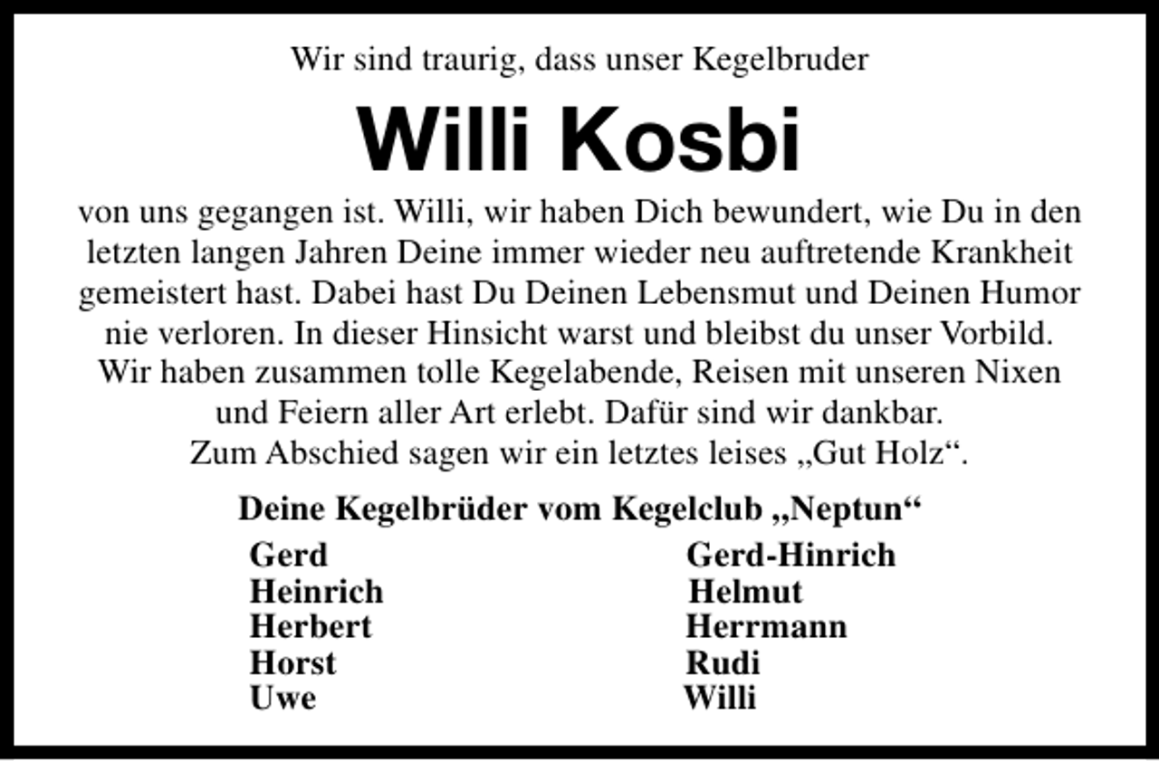 <p>Wir sind traurig, dass unser Kegelbruder</p><p>Willi Kosbi</p><p>von uns gegangen ist. Willi, wir haben Dich bewundert, wie Du in den<br />letzten langen Jahren Deine immer wieder neu auftretende Krankheit<br />gemeistert hast. Dabei hast Du Deinen Lebensmut und Deinen Humor<br />nie verloren. In dieser Hinsicht warst und bleibst du unser Vorbild.<br />Wir haben zusammen tolle Kegelabende, Reisen mit unseren Nixen<br />und Feiern aller Art erlebt. Dafür sind wir dankbar.<br />Zum Abschied sagen wir ein letztes leises „Gut Holz“.<br />Deine Kegelbrüder vom Kegelclub „Neptun“<br />Gerd<br />Gerd-Hinrich<br />Heinrich<br />Helmut<br />Herbert<br />Herrmann<br />Horst<br />Rudi<br />Uwe<br />Willi</p>