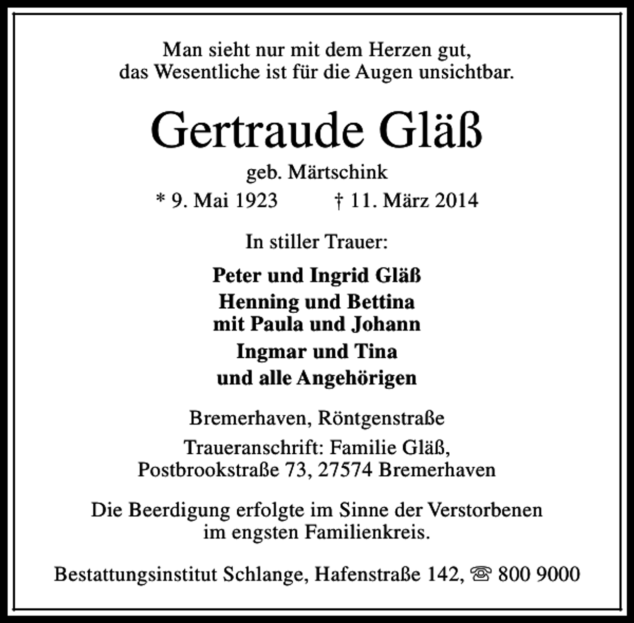 <p>Man sieht nur mit dem Herzen gut,<br />das Wesentliche ist für die Augen unsichtbar.</p><p>Gertraude Gläß<br />geb. Märtschink<br />* 9. Mai 1923<br />† 11. März 2014<br />In stiller Trauer:<br />Peter und Ingrid Gläß<br />Henning und Bettina<br />mit Paula und Johann<br />Ingmar und Tina<br />und alle Angehörigen<br />Bremerhaven, Röntgenstraße<br />Traueranschrift: Familie Gläß,<br />Postbrookstraße 73, 27574 Bremerhaven<br />Die Beerdigung erfolgte im Sinne der Verstorbenen<br />im engsten Familienkreis.<br />Bestattungsinstitut Schlange, Hafenstraße 142, s 800 9000</p>