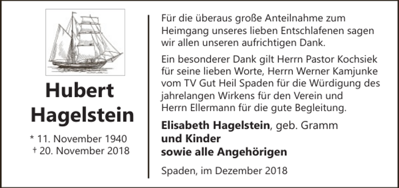 <p>Für die überaus große Anteilnahme zum<br />Heimgang unseres lieben Entschlafenen sagen<br />wir allen unseren aufrichtigen Dank.</p><p>Hubert<br />Hagelstein<br />* 11. November 1940<br />† 20. November 2018</p><p>Ein besonderer Dank gilt Herrn Pastor Kochsiek<br />für seine lieben Worte, Herrn Werner Kamjunke<br />vom TV Gut Heil Spaden für die Würdigung des<br />jahrelangen Wirkens für den Verein und<br />Herrn Ellermann für die gute Begleitung.</p><p>Elisabeth Hagelstein, geb. Gramm<br />und Kinder<br />sowie alle Angehörigen<br />Spaden, im Dezember 2018</p>