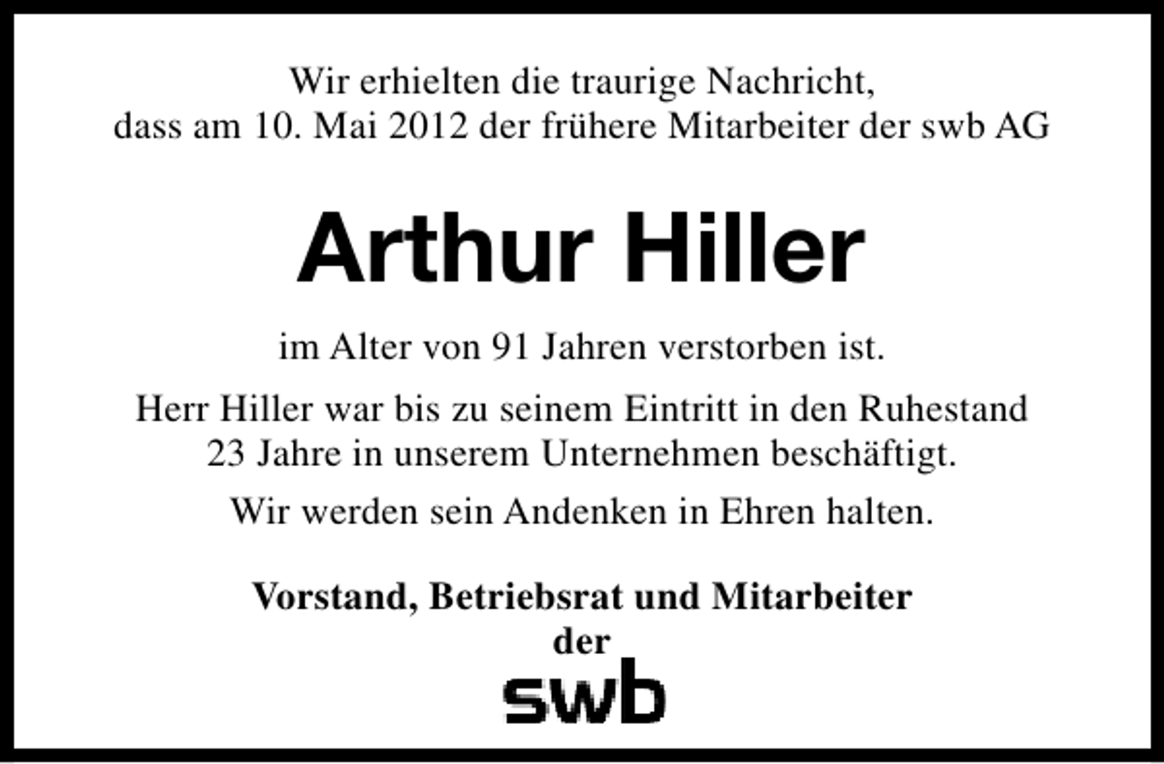 <p>Wir erhielten die traurige Nachricht,<br />dass am 10. Mai 2012 der frühere Mitarbeiter der swb AG</p><p>Arthur Hiller<br />im Alter von 91 Jahren verstorben ist.<br />Herr Hiller war bis zu seinem Eintritt in den Ruhestand<br />23 Jahre in unserem Unternehmen beschäftigt.<br />Wir werden sein Andenken in Ehren halten.<br />Vorstand, Betriebsrat und Mitarbeiter<br />der</p>