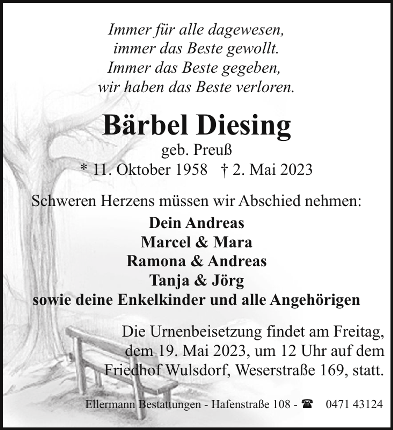 <p>Immer für alle dagewesen,<br />immer das Beste gewollt.<br />Immer das Beste gegeben,<br />wir haben das Beste verloren.</p><p>Bärbel Diesing</p><p>geb. Preuß<br />* 11. Oktober 1958 † 2. Mai 2023<br />Schweren Herzens müssen wir Abschied nehmen:<br />Dein Andreas<br />Marcel &amp; Mara<br />Ramona &amp; Andreas<br />Tanja &amp; Jörg<br />sowie deine Enkelkinder und alle Angehörigen<br />Die Urnenbeisetzung findet am Freitag,<br />dem 19. Mai 2023, um 12 Uhr auf dem<br />Friedhof Wulsdorf, Weserstraße 169, statt.<br />Ellermann Bestattungen - Hafenstraße 108 - ( 0471 43124</p>