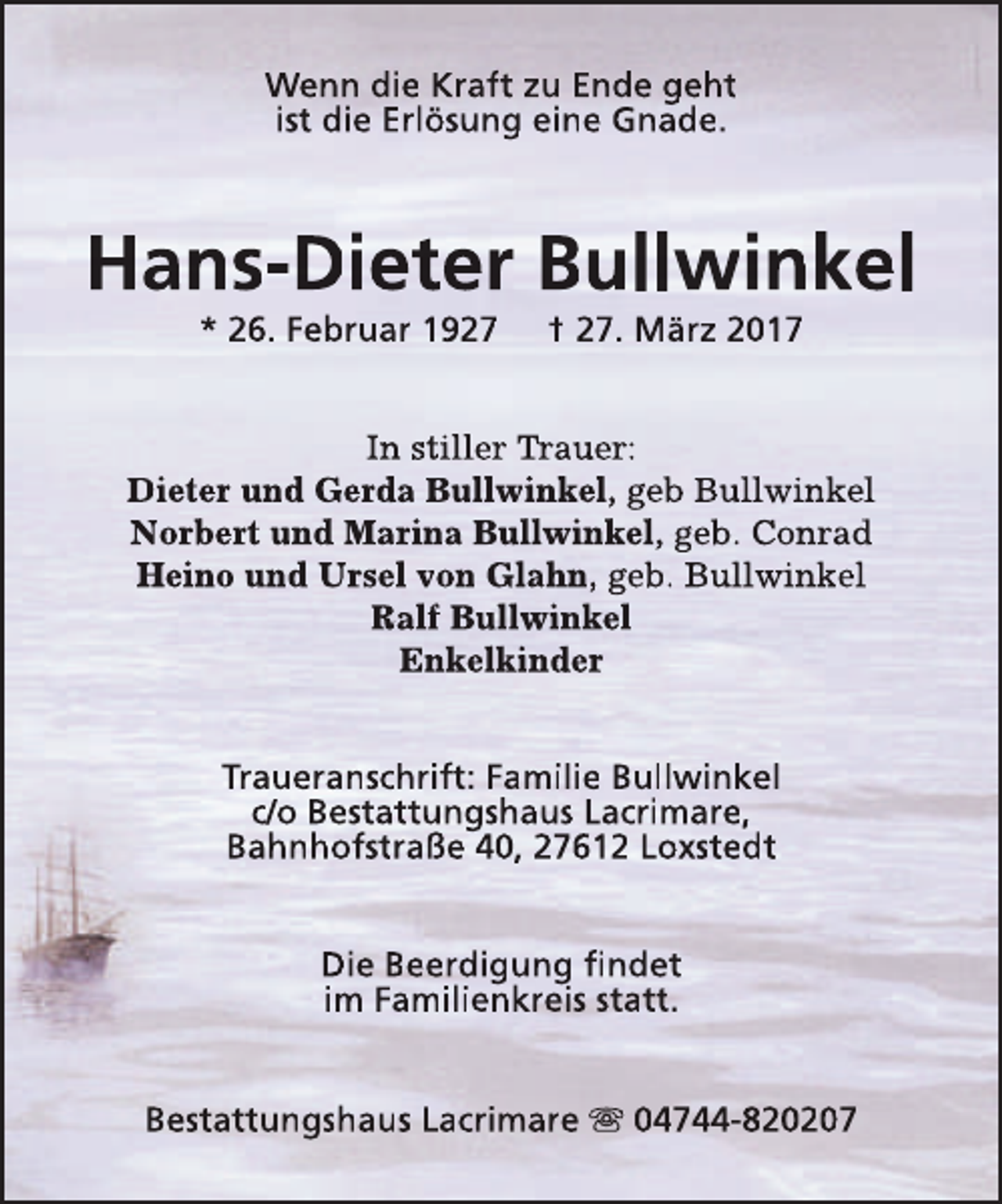 <p>Wenn die Kraft zu Ende geht<br />ist die Erlösung eine Gnade.</p><p>Hans-Dieter Bullwinkel<br />* 26. Februar 1927</p><p>† 27. März 2017</p><p>In stiller Trauer:<br />Trr<br />Dieter und Gerda Bullwinkel, geb Bullwinkel<br />Norbert und Marina Bullwinkel, geb. Conrad<br />Heino und Ursel von Glahn, geb. Bullwinkel<br />Ralf Bullwinkel<br />Enkelkinder<br />Traueranschrift: Familie Bullwinkel<br />c/o Bestattungshaus Lacrimare,<br />Bahnhofstraße 40, 27612 Loxstedt<br />Die Beerdigung findet<br />im Familienkreis statt.<br />Bestattungshaus Lacrimare s 04744-820207</p>