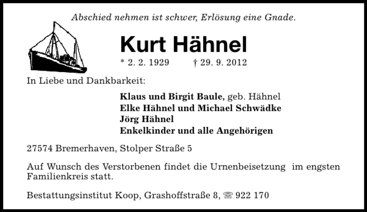 <p>Abschied nehmen ist schwer, Erlösung eine Gnade.</p><p>Kurt Hähnel<br />* 2. 2. 1929</p><p>† 29. 9. 2012</p><p>In Liebe und Dankbarkeit:<br />Klaus und Birgit Baule, geb. Hähnel<br />Elke Hähnel und Michael Schwädke<br />Jörg Hähnel<br />Enkelkinder und alle Angehörigen<br />27574 Bremerhaven, Stolper Straße 5<br />Auf Wunsch des Verstorbenen findet die Urnenbeisetzung im engsten<br />Familienkreis statt.<br />Bestattungsinstitut Koop, Grashoffstraße 8, s 922 170</p>