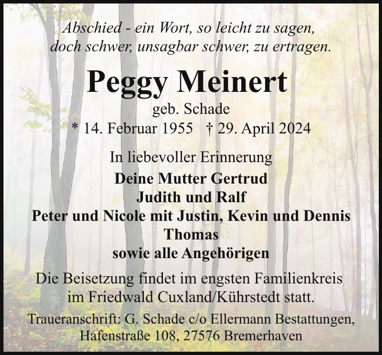 <p>Abschied - ein Wort, so leicht zu sagen,<br />doch schwer, unsagbar schwer, zu ertragen.</p><p>Peggy Meinert</p><p>geb. Schade<br />* 14. Februar 1955 † 29. April 2024<br />In liebevoller Erinnerung<br />Deine Mutter Gertrud<br />Judith und Ralf<br />Peter und Nicole mit Justin, Kevin und Dennis<br />Thomas<br />sowie alle Angehörigen<br />Die Beisetzung findet im engsten Familienkreis<br />im Friedwald Cuxland/Kührstedt statt.<br />Traueranschrift: G. Schade c/o Ellermann Bestattungen,<br />Hafenstraße 108, 27576 Bremerhaven</p>