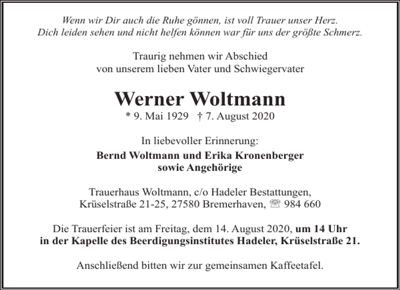 <p>Wenn wir Dir auch die Ruhe gönnen, ist voll Trauer unser Herz.<br />Dich leiden sehen und nicht helfen können war für uns der größte Schmerz.</p><p>Traurig nehmen wir Abschied<br />von unserem lieben Vater und Schwiegervater</p><p>Werner Woltmann<br />* 9. Mai 1929 † 7. August 2020</p><p>In liebevoller Erinnerung:<br />Bernd Woltmann und Erika Kronenberger<br />sowie Angehörige<br />Trauerhaus Woltmann, c/o Hadeler Bestattungen,<br />Krüselstraße 21-25, 27580 Bremerhaven, ' 984 660<br />Die Trauerfeier ist am Freitag, dem 14. August 2020, um 14 Uhr<br />in der Kapelle des Beerdigungsinstitutes Hadeler, Krüselstraße 21.<br />Anschließend bitten wir zur gemeinsamen Kaffeetafel.</p>