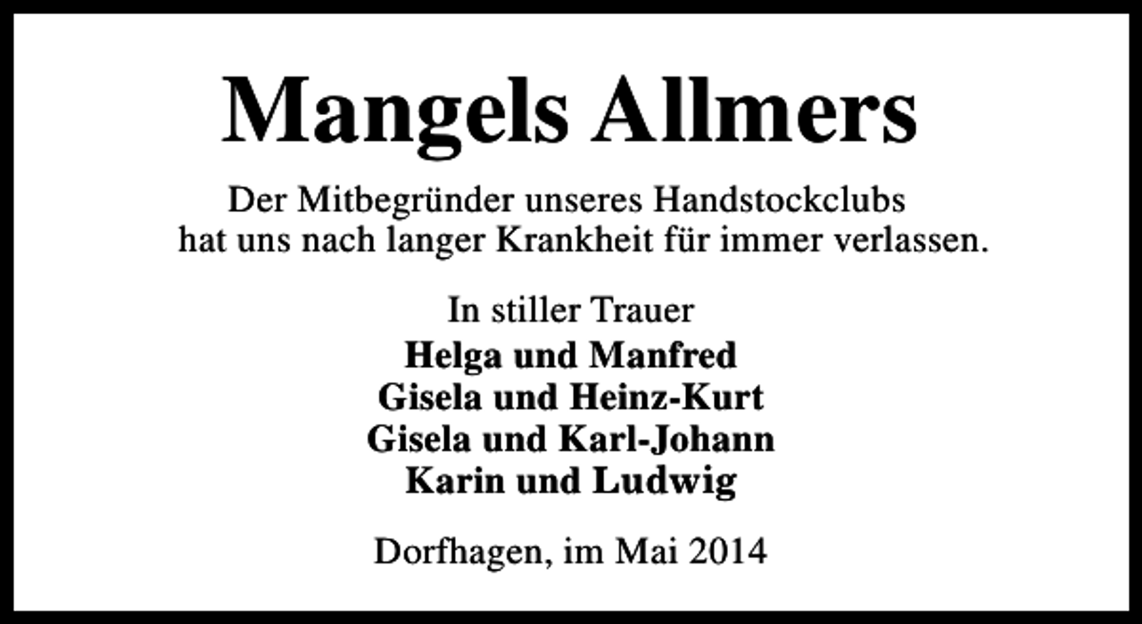<p>Mangels Allmers</p><p>Der Mitbegründer unseres Handstockclubs<br />hat uns nach langer Krankheit für immer verlassen.<br />In stiller Trauer<br />Helga und Manfred<br />Gisela und Heinz-Kurt<br />Gisela und Karl-Johann<br />Karin und Ludwig<br />Dorfhagen, im Mai 2014</p>