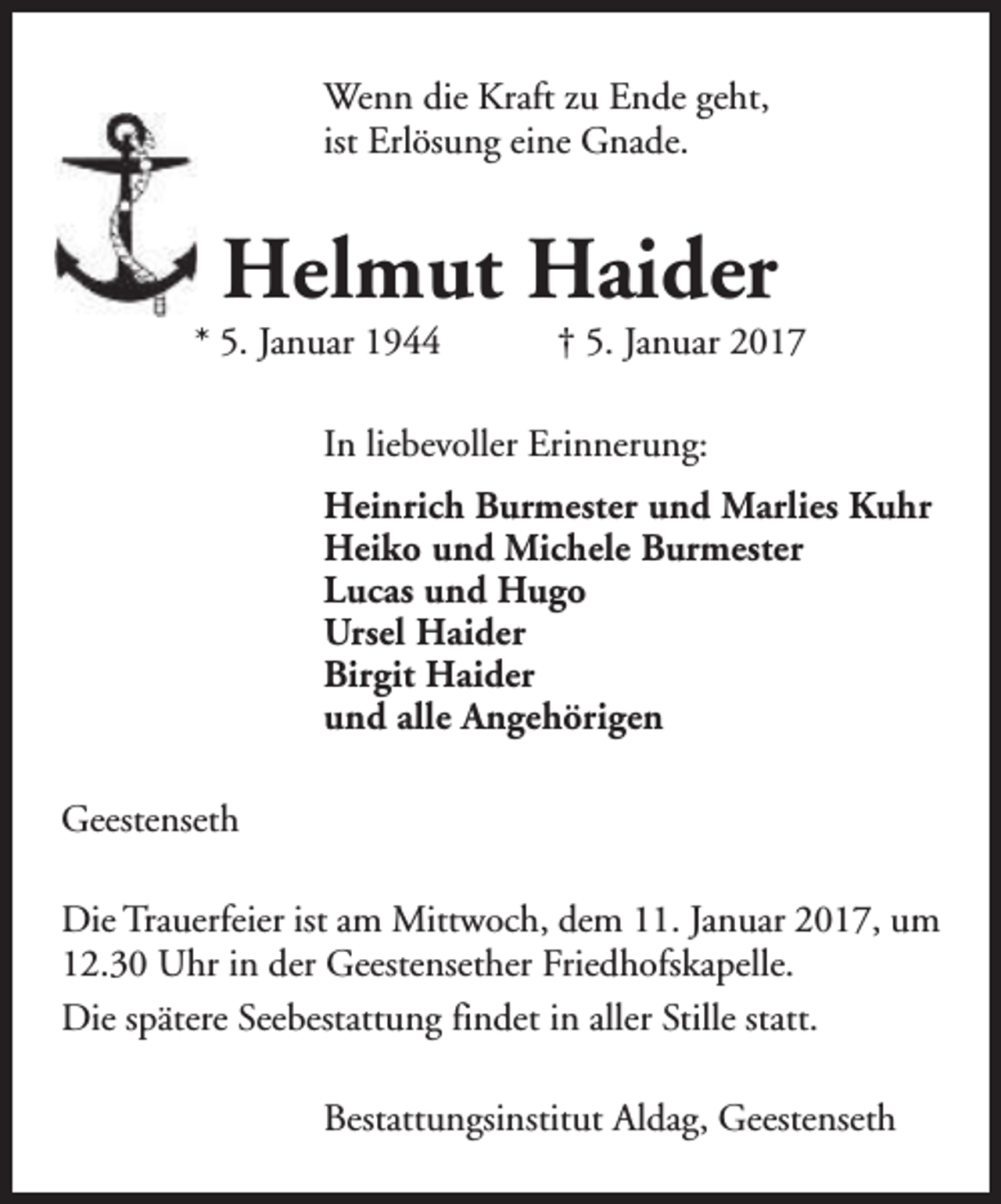 <p>Wenn die Kraft zu Ende geht,<br />ist Erlösung eine Gnade.</p><p>Helmut Haider</p><p>* 5. Januar 1944</p><p>† 5. Januar 2017</p><p>In liebevoller Erinnerung:<br />Heinrich Burmester und Marlies Kuhr<br />Heiko und Michele Burmester<br />Lucas und Hugo<br />Ursel Haider<br />Birgit Haider<br />und alle Angehörigen<br />Geestenseth<br />Die Trauerfeier ist am Mittwoch, dem 11. Januar 2017, um<br />12.30 Uhr in der Geestensether Friedhofskapelle.<br />Die spätere Seebestattung findet in aller Stille statt.<br />Bestattungsinstitut Aldag, Geestenseth</p>