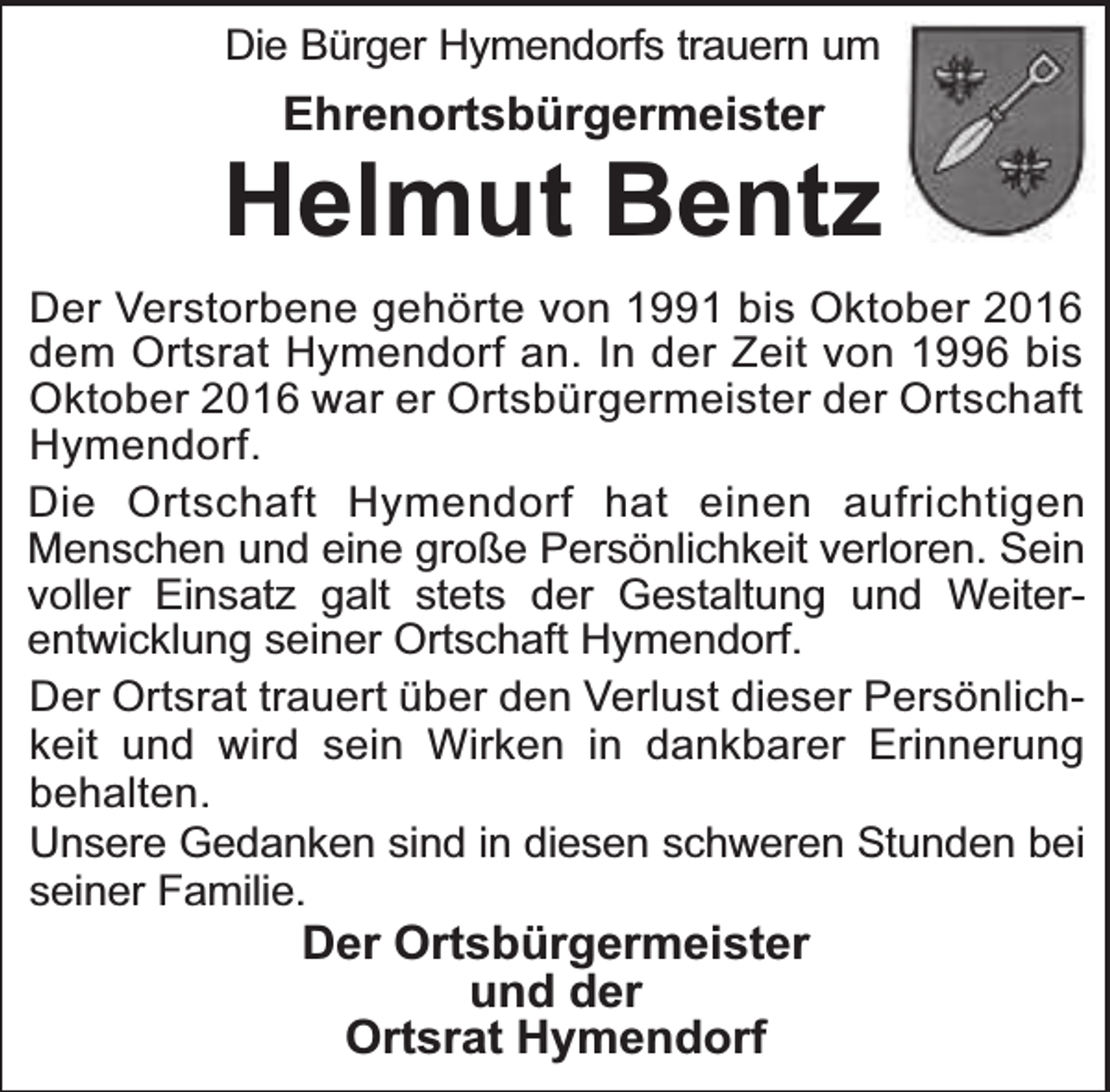 <p>Die Bürger Hymendorfs trauern um</p><p>Ehrenortsbürgermeister</p><p>Helmut Bentz<br />Der Verstorbene gehörte von 1991 bis Oktober 2016<br />dem Ortsrat Hymendorf an. In der Zeit von 1996 bis<br />Oktober 2016 war er Ortsbürgermeister der Ortschaft<br />Hymendorf.<br />Die Ortschaft Hymendorf hat einen aufrichtigen<br />Menschen und eine große Persönlichkeit verloren. Sein<br />voller Einsatz galt stets der Gestaltung und Weiterentwicklung seiner Ortschaft Hymendorf.<br />Der Ortsrat trauert über den Verlust dieser Persönlichkeit und wird sein Wirken in dankbarer Erinnerung<br />behalten.<br />Unsere Gedanken sind in diesen schweren Stunden bei<br />seiner Familie.</p><p>Der Ortsbürgermeister<br />und der<br />Ortsrat Hymendorf</p>