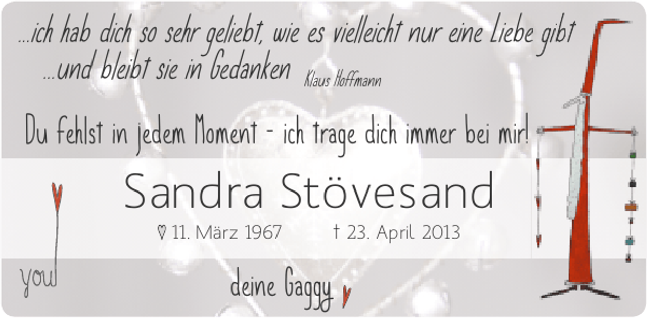 <p>...ich hab dich so sehr geliebt, wie es vielleicht nur eine Liebe gibt<br />e b<br />...und bleibt sie in Gedanken Klaus Hoffmann<br />Du fehlst in jedem Moment - ich trage dich immer bei mir!</p><p>Sandra Stövesand<br />♥ 11. März 1967</p><p>deine Gaggy</p><p>† 23. April 2013</p>