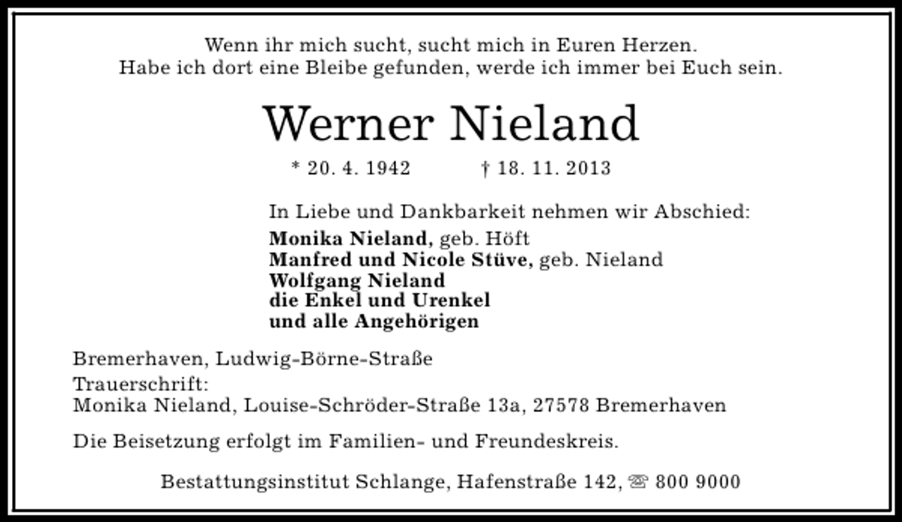 <p>Wenn ihr mich sucht, sucht mich in Euren Herzen.<br />Habe ich dort eine Bleibe gefunden, werde ich immer bei Euch sein.</p><p>Werner Nieland<br />* 20. 4. 1942</p><p>† 18. 11. 2013</p><p>In Liebe und Dankbarkeit nehmen wir Abschied:<br />Monika Nieland, geb. Höft<br />Manfred und Nicole Stüve, geb. Nieland<br />Wolfgang Nieland<br />die Enkel und Urenkel<br />und alle Angehörigen<br />Bremerhaven, Ludwig-Börne-Straße<br />Trauerschrift:<br />Monika Nieland, Louise-Schröder-Straße 13a, 27578 Bremerhaven<br />Die Beisetzung erfolgt im Familien- und Freundeskreis.<br />Bestattungsinstitut Schlange, Hafenstraße 142, s 800 9000</p>