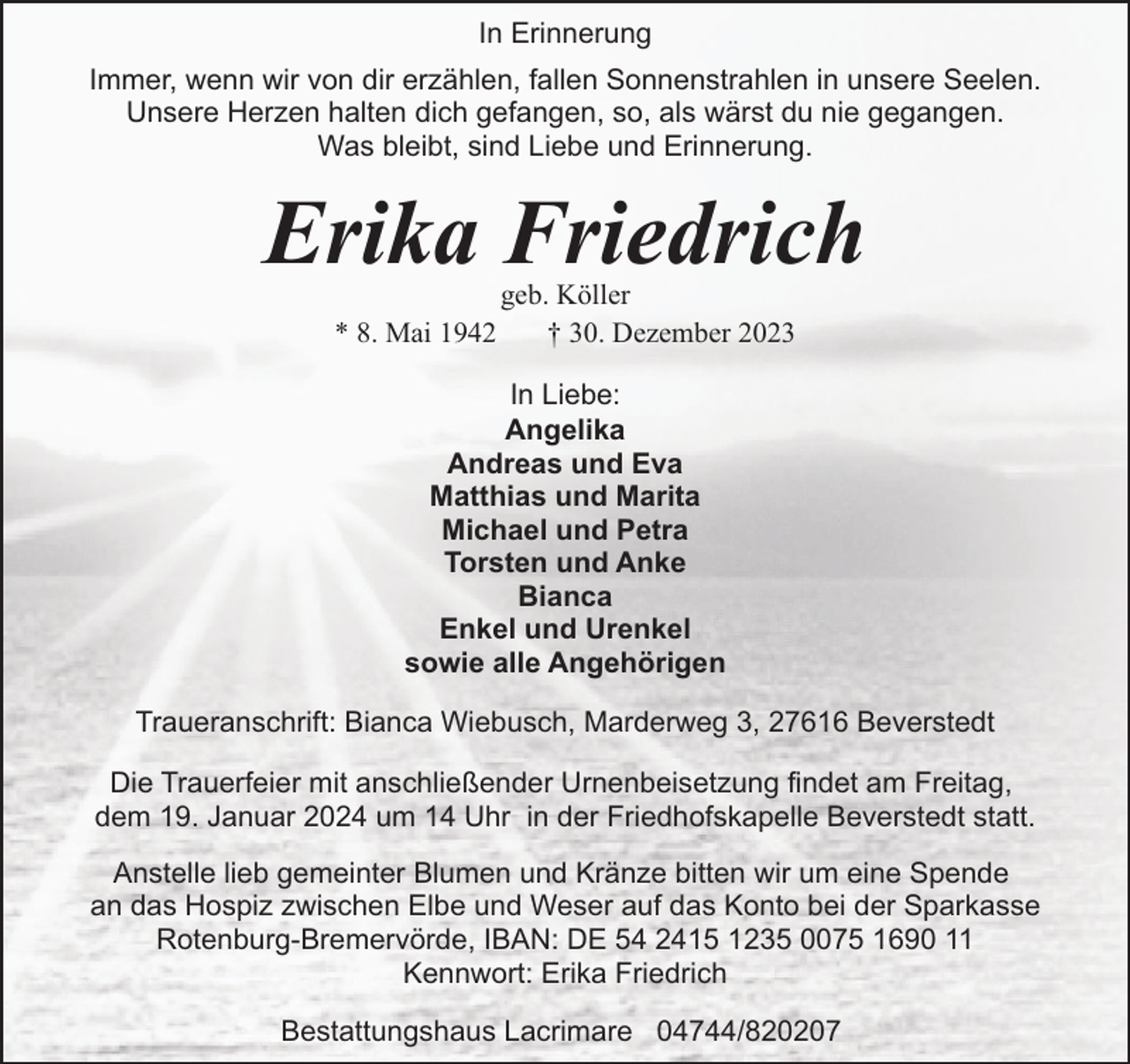 <p>In Erinnerung<br />Immer, wenn wir von dir erzählen, fallen Sonnenstrahlen in unsere Seelen.<br />Unsere Herzen halten dich gefangen, so, als wärst du nie gegangen.<br />Was bleibt, sind Liebe und Erinnerung.</p><p>Erika Friedrich<br />* 8. Mai 1942</p><p>geb. Köller<br />† 30. Dezember 2023</p><p>In Liebe:<br />Angelika<br />Andreas und Eva<br />Matthias und Marita<br />Michael und Petra<br />Torsten und Anke<br />Bianca<br />Enkel und Urenkel<br />sowie alle Angehörigen<br />Traueranschrift: Bianca Wiebusch, Marderweg 3, 27616 Beverstedt<br />Die Trauerfeier mit anschließender Urnenbeisetzung findet am Freitag,<br />dem 19. Januar 2024 um 14 Uhr in der Friedhofskapelle Beverstedt statt.<br />Anstelle lieb gemeinter Blumen und Kränze bitten wir um eine Spende<br />an das Hospiz zwischen Elbe und Weser auf das Konto bei der Sparkasse<br />Rotenburg-Bremervörde, IBAN: DE 54 2415 1235 0075 1690 11<br />Kennwort: Erika Friedrich<br />Bestattungshaus Lacrimare 04744/820207</p>