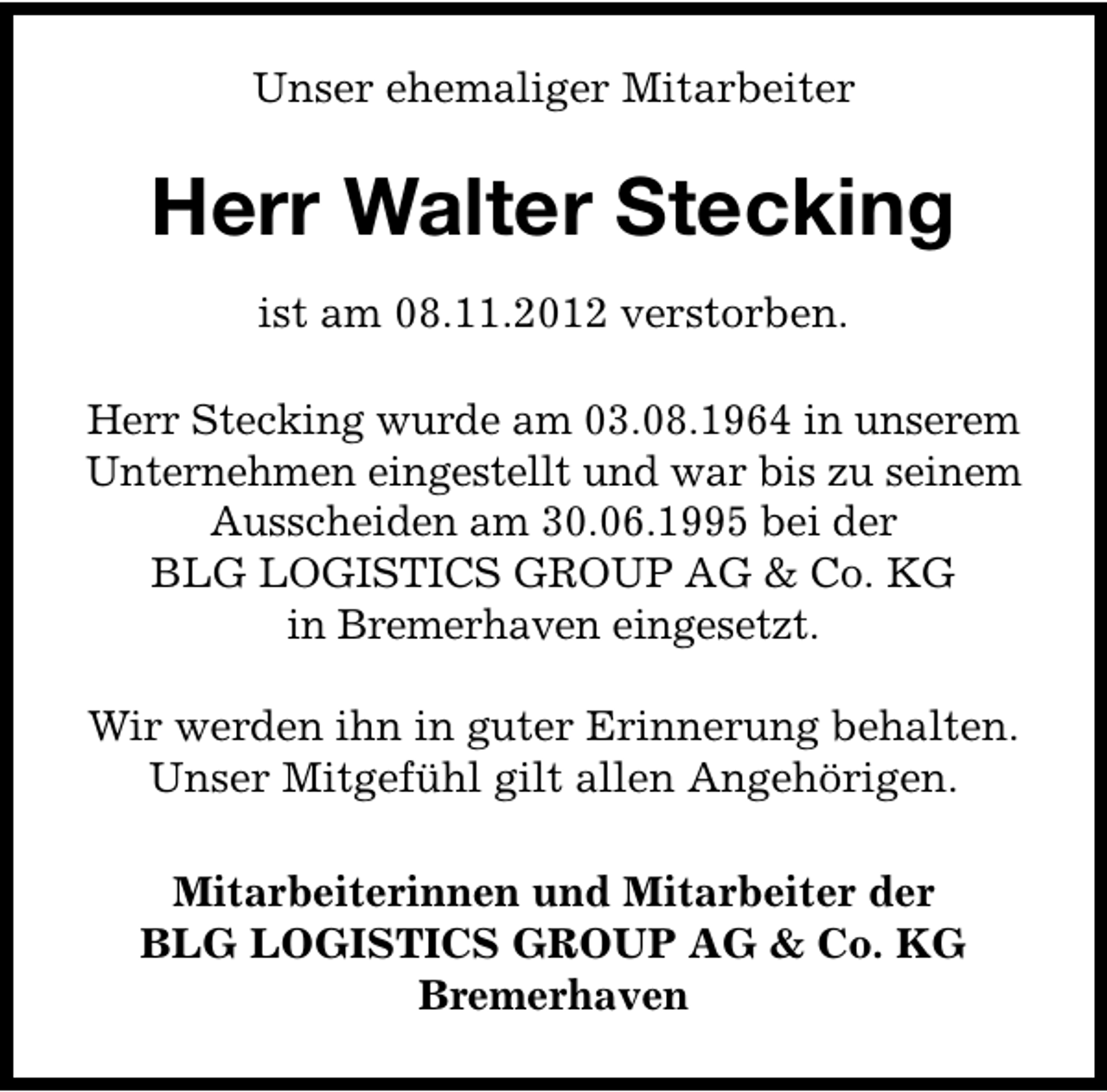 <p>Unser ehemaliger Mitarbeiter</p><p>Herr Walter Stecking<br />ist am 08.11.2012 verstorben.<br />Herr Stecking wurde am 03.08.1964 in unserem<br />Unternehmen eingestellt und war bis zu seinem<br />Ausscheiden am 30.06.1995 bei der<br />BLG LOGISTICS GROUP AG &amp; Co. KG<br />in Bremerhaven eingesetzt.<br />Wir werden ihn in guter Erinnerung behalten.<br />Unser Mitgefühl gilt allen Angehörigen.<br />Mitarbeiterinnen und Mitarbeiter der<br />BLG LOGISTICS GROUP AG &amp; Co. KG<br />Bremerhaven</p>