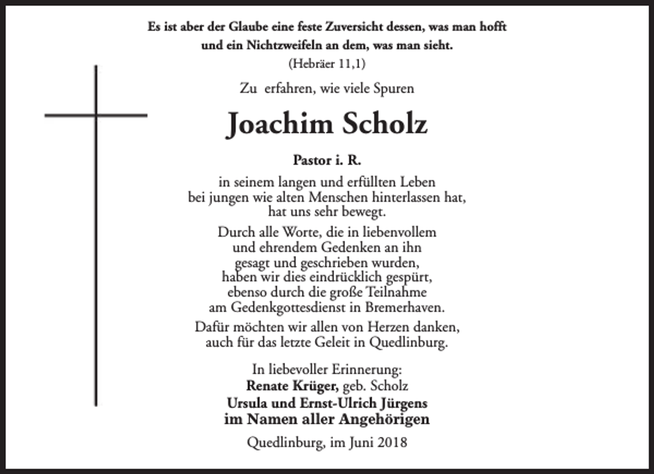 <p>Es ist aber der Glaube eine feste Zuversicht dessen, was man hofft<br />und ein Nichtzweifeln an dem, was man sieht.<br />(Hebräer 11,1)</p><p>Zu erfahren, wie viele Spuren</p><p>Joachim Scholz<br />Pastor i. R.<br />in seinem langen und erfüllten Leben<br />bei jungen wie alten Menschen hinterlassen hat,<br />hat uns sehr bewegt.<br />Durch alle Worte, die in liebenvollem<br />und ehrendem Gedenken an ihn<br />gesagt und geschrieben wurden,<br />haben wir dies eindrücklich gespürt,<br />ebenso durch die große Teilnahme<br />am Gedenkgottesdienst in Bremerhaven.<br />Dafür möchten wir allen von Herzen danken,<br />auch für das letzte Geleit in Quedlinburg.<br />In liebevoller Erinnerung:<br />Renate Krüger, geb. Scholz<br />Ursula und Ernst-Ulrich Jürgens<br />im Namen aller Angehörigen<br />Quedlinburg, im Juni 2018</p>