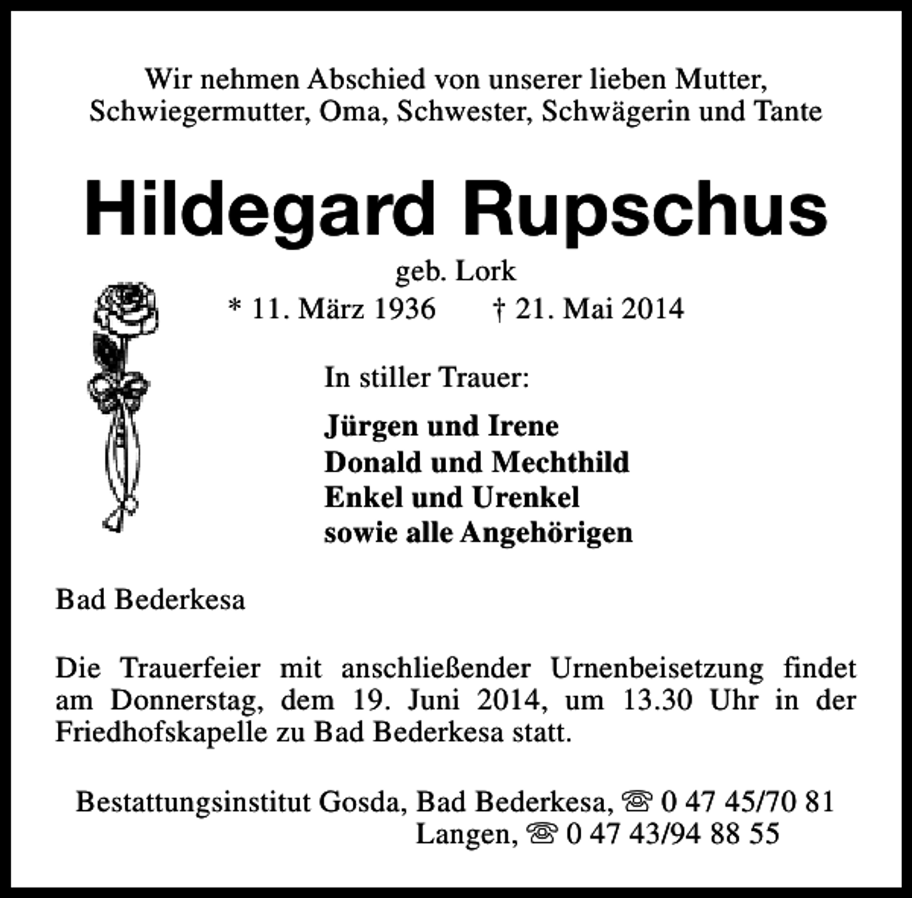 <p>Wir nehmen Abschied von unserer lieben Mutter,<br />Schwiegermutter, Oma, Schwester, Schwägerin und Tante</p><p>Hildegard Rupschus<br />geb. Lork<br />* 11. März 1936<br />† 21. Mai 2014<br />In stiller Trauer:<br />Jürgen und Irene<br />Donald und Mechthild<br />Enkel und Urenkel<br />sowie alle Angehörigen<br />Bad Bederkesa<br />Die Trauerfeier mit anschließender Urnenbeisetzung findet<br />am Donnerstag, dem 19. Juni 2014, um 13.30 Uhr in der<br />Friedhofskapelle zu Bad Bederkesa statt.<br />Bestattungsinstitut Gosda, Bad Bederkesa, s 0 47 45/70 81<br />Langen, s 0 47 43/94 88 55</p>