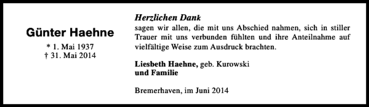 <p>Herzlichen Dank</p><p>Günter Haehne<br />* 1. Mai 1937<br />† 31. Mai 2014</p><p>sagen wir allen, die mit uns Abschied nahmen, sich in stiller<br />Trauer mit uns verbunden fühlten und ihre Anteilnahme auf<br />vielfältige Weise zum Ausdruck brachten.<br />Liesbeth Haehne, geb. Kurowski<br />und Familie<br />Bremerhaven, im Juni 2014</p>
