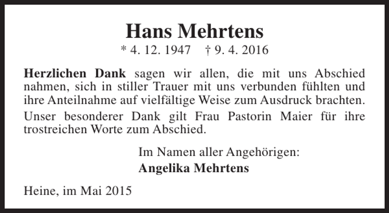 <p>Hans Mehrtens</p><p>* 4. 12. 1947</p><p>† 9. 4. 2016</p><p>Herzlichen Dank sagen wir allen, die mit uns Abschied<br />nahmen, sich in stiller Trauer mit uns verbunden fühlten und<br />ihre Anteilnahme auf vielfältige Weise zum Ausdruck brachten.<br />Unser besonderer Dank gilt Frau Pastorin Maier für ihre<br />trostreichen Worte zum Abschied.<br />Im Namen aller Angehörigen:<br />Angelika Mehrtens<br />Heine, im Mai 2015</p>